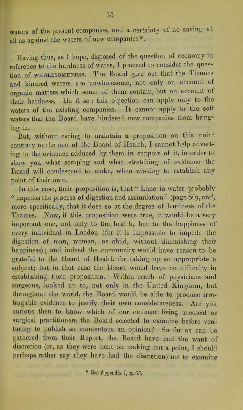 waters of the present companies, and a certainty of no saving at all as against the waters of new companies*. Having thus, as I hope, disposed of the question of economy in reference to the hardness of water, I proceed to consider the ques- tion of WHOLPSOMENESS. The Board give out that the Thames and kindred waters are unwholesome, not only on account ot organic matters which some of them contain, but on account of their hardness. Be it so : this objection can apply only to the waters of the existing companies. It cannot apply to the soft waters that the Board have hindered new companies from bring- ing in. But, without caring to maintain a proposition on this point contrary to the one of the Board of Health, I cannot help advert- ing to the evidence adduced by them in support of it, in order to show you what scraping and what stretching of evidence the Board will condescend to make, when wishing to establish any point of their owm. In this case, their proposition is, that Lime in water probably “ impedes the process of digestion and assimilation” (page 50), and, more specifically, that it does so at the degree of hardness of the Thames. Now, if this proposition were true, it would be a very important one, not only to the health, but to the happiness of every individual in London (for it is impossible to impede the digestion of man, woman, or child, without diminishing their happiness); and indeed the community would have reason to be grateful to the Board of Health for taking up so appropriate a subject; but in that case the Board would have no difficulty in establishing their proposition. Within reach of physicians and surgeons, looked up to, not only in the United Kingdom, but throughout the world, the Board would be able to produce irre- fragable evidence to justify their own considerateness. Are you curious then to know which of our eminent living medical or surgical practitioners the Board selected to examine before ven- turing to publish so momentous an opinion? So far as can be gathered from their Report, the Board have had the want of discretion (or, as they were bent on making out a point, I should perhaps rather say they have had the discretion) not to examine