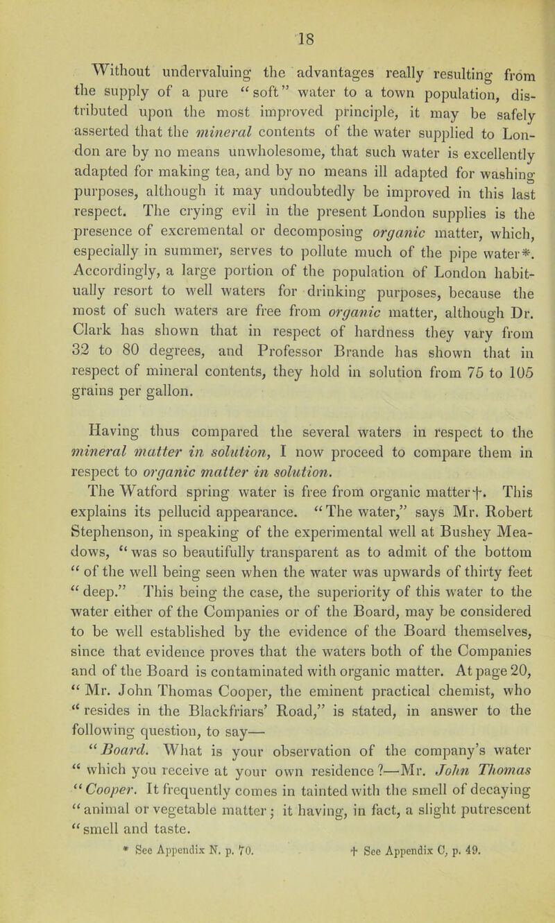 Without undervaluing the advantages really resulting from the supply of a pure “ soft ” water to a town population, dis- tributed upon the most improved principle, it may be safely asserted that the mineral contents of the water supplied to Lon- don are by no means unwholesome, that such water is excellently adapted for making tea, and by no means ill adapted for washing purposes, although it may undoubtedly be improved in this last respect. The crying evil in the present London supplies is the presence of excremental or decomposing organic matter, which, especially in summer, serves to pollute much of the pipe water*. Accordingly, a large portion of the population of London habit- ually resort to well waters for drinking purposes, because the most of such waters are free from organic matter, although Dr. Clark has shown that in respect of hardness they vary from 32 to 80 degrees, and Professor Brande has shown that in respect of mineral contents, they hold in solution from 76 to 105 grains per gallon. Having thus compared the several waters in respect to the mineral matter in solutio7i, I now proceed to compare them in respect to organic matter in solution. The Watford spring water is free from organic matter f. This explains its pellucid appearance. “The water,” says Mr. Robert Stephenson, in speaking of the experimental well at Bushey Mea- dows, “ was so beautifully transparent as to admit of the bottom “ of the well being seen when the water was upwards of thirty feet “ deep.” This being the case, the superiority of this water to the water either of the Companies or of the Board, may be considered to be well established by the evidence of the Board themselves, since that evidence proves that the waters both of the Companies and of the Board is contaminated with organic matter. At page 20, “ Mr. John Thomas Cooper, the eminent practical chemist, who “ resides in the Blackfriars’ Road,” is stated, in answer to the following question, to say— “ Board. What is your observation of the company’s water “ which you leceive at your own residence ?—Mr, John Thomas “ Cooper. It frequently comes in tainted with the smell of decaying “animal or vegetable matter j it having, in fact, a slight putrescent “ smell and taste.