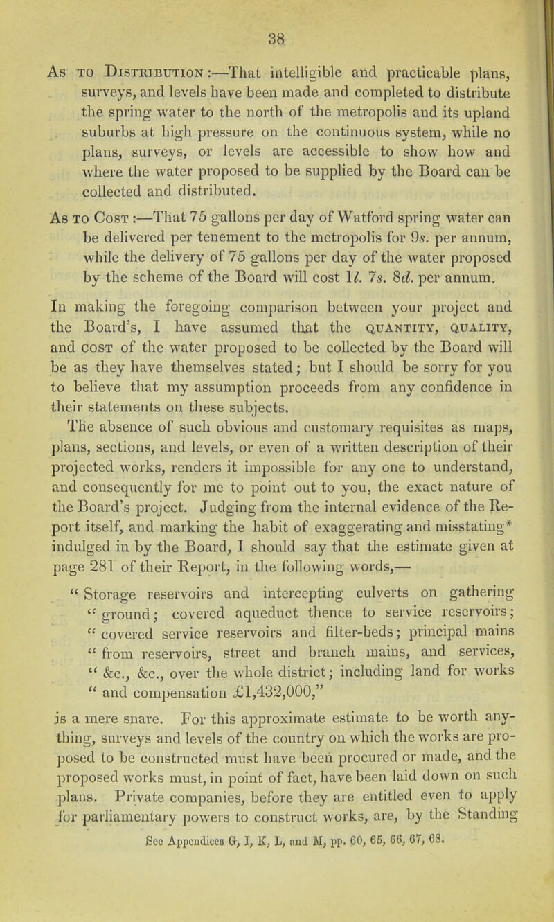 As TO Distribution :—That intelligible and practicable plans, surveys, and levels have been made and completed to distribute the spring water to the north of the metropolis and its upland suburbs at high pressure on the continuous system, while no plans, surveys, or levels are accessible to show how and where the water proposed to be supplied by the Board can be collected and distributed. As TO Cost :—That 75 gallons per day of Watford spring water can be delivered per tenement to the metropolis for 9«. per annum, while the delivery of 75 gallons per day of the water proposed by the scheme of the Board will cost \l. Is. 8(Z. per annum. In making the foregoing comparison between your project and the Board’s, I have assumed tliRt the quantity, quality, and COST of the water proposed to be collected by the Board will be as they have themselves stated; but I should be sorry for you to believe that my assumption proceeds from any confidence in their statements on these subjects. The absence of such obvious and customary requisites as maps, plans, sections, and levels, or even of a written description of their projected works, renders it impossible for any one to understand, and consequently for me to point out to you, the exact nature of the Board’s project. Judging from the internal evidence of the Re- port itself, and marking the habit of exaggei-ating and misstating* indulged in by the Board, I should say that the estimate given at page 281 of their Report, in the following words,— “ Storage reservoirs and intercepting culverts on gathering ‘Aground; covered aqueduct thence to service reservoirsj “ covered service reservoirs and filter-beds; principal mains from reservoirs, street and branch mains, and services, “ &c., &c., over the whole district; including land for works “ and compensation £1,432,000,” is a mere snare. For this approximate estimate to be worth any- thing, surveys and levels of the country on which the works are pro- posed to be constructed must have been procured or made, and the proposed works must, in point of fact, have been laid down on such plans. Private companies, before they are entitled even to apply for parliamentary powers to construct works, are, by the Standing See Appendices G, I, K, L, and M, pp. CO, 66, C6, C7, 68.