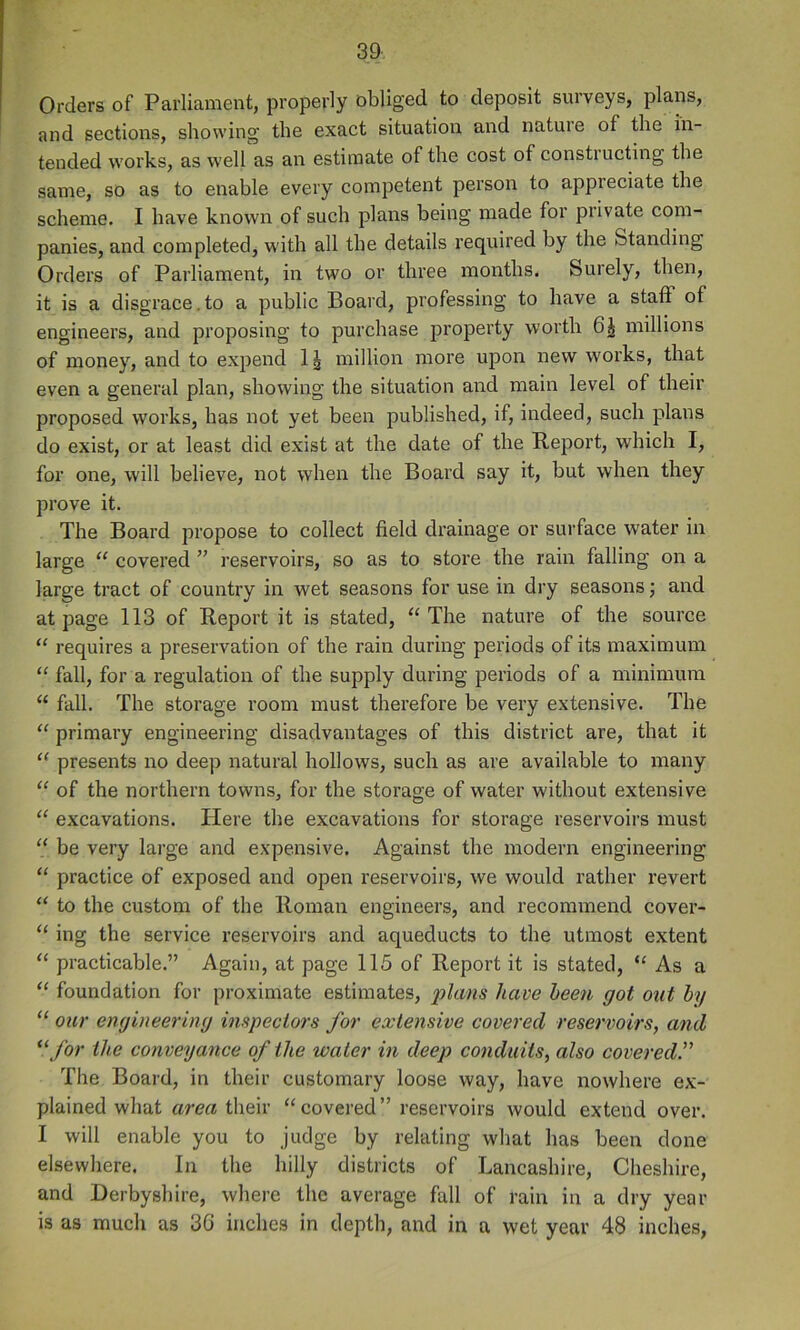 Orders of Parliament, properly obliged to deposit surveys, plans, and sections, showing the exact situation and nature of the in- tended works, as well as an estimate of the cost of constiucting the same, so as to enable every competent person to appreciate the scheme. I have known of such plans being made for private com- panies, and completed, with all the details required by the Standing Orders of Parliament, in two or three months. Surely, then, it is a disgrace. to a public Board, professing to have a staff of engineers, and proposing to purchase property worth 6^ millions of money, and to expend 1^ million more upon new works, that even a general plan, showing the situation and main level of their proposed works, has not yet been published, if, indeed, such plans do exist, or at least did exist at the date of the Report, which I, for one, will believe, not when the Board say it, but when they prove it. The Board propose to collect field drainage or surface water in large “ covered ” reservoirs, so as to store the rain falling on a large tract of country in wet seasons for use in dry seasons; and at page 113 of Report it is stated, “ The nature of the source “ requires a preservation of the rain during periods of its maximum ‘‘ fall, for a regulation of the supply during periods of a minimum “ fall. The storage room must therefore be very extensive. The “ primary engineering disadvantages of this district are, that it ‘‘ presents no deep natural hollows, such as are available to many “ of the northern towns, for the storage of water without extensive “ excavations. Here the excavations for storage reservoirs must “ be very large and expensive. Against the modern engineering “ practice of exposed and open reservoirs, we would rather revert “ to the custom of the Roman engineers, and recommend cover- ing the service reservoirs and aqueducts to the utmost extent “ practicable.” Again, at page 115 of Report it is stated, As a “ foundation for proximate estimates, plans have been got out by “ our engineering inspectors for extensive covered reservoirs, and *‘ for the conveyance of the water in deep conduits, also covered.” The Board, in their customary loose way, have nowhere ex- plained what area their “covered” reservoirs would extend over. I will enable you to judge by relating what has been done elsewhere. In the hilly districts of Lancashire, Cheshire, and Derbyshire, where the average fall of rain in a dry year is as much as 3G inches in depth, and in a wet year 48 inches,