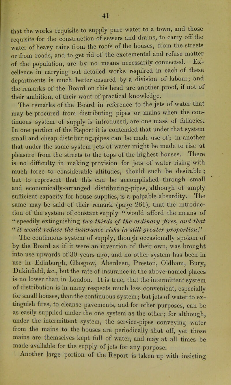 that the works requisite to supply pure water to a town, and those requisite for the construction of sewers and drains, to carry off the water of heavy rains from the roofs of the houses, from the streets or from roads, and to get rid of the excremental and refuse matter of the population, are by no means necessarily connected. Ex- cellence in carrying out detailed works required in each of these departments is much better ensured by a division of labour; and the remarks of the Board on this head are another proof, if not of their ambition, of their want of practical knowledge. The remarks of the Board in reference to the jets of water that may be procured from distributing pipes or mains when the con- tinuous system of supply is introduced, are one mass of fallacies. In one portion of the Report it is contended that under that system small and cheap distributing-pipes can be made use of; in another that under the same system jets of water might be made to rise at pleasure from the streets to the tops of the highest houses. There is no difficulty in making provision for jets of water rising with much force to considerable altitudes, should such be desirable; but to represent that this can be accomplished through small and economically-arranged distributing-pipes, although of amply sufficient capacity for house supplies, is a palpable absurdity. The same may be said of their remark (page 261), that the introduc- tion of the system of constant supply “ would afford the means of “ speedily extinguishing two thirds of the ordinary fires, and that “ it would reduce the insurance risks in still greater 'proportion!' The continuous system of supply, though occasionally spoken of by the Board as if it were an invention of their own, was brought into use upwards of 30 years ago, and no other system has been in use in Edinburgh, Glasgow, Aberdeen, Preston, Oldham, Bury, Dukinfield, &c., but the rate of insurance in the above-named places is no lower than in London. It is true, that the intermittent system of distribution is in many respects much less convenient, especially for small houses, than the continuous system; but jets of water to ex- tinguish fires, to cleanse pavements, and for other purposes, can be as easily supplied under the one system as the other; for although, under the intermittent system, the service-pipes conveying water from the mains to the houses are periodically shut off, yet those mains are themselves kept full of water, and may at all times be made available for the supply of jets for any purpose. Another large portion of the Report is taken up with insisting