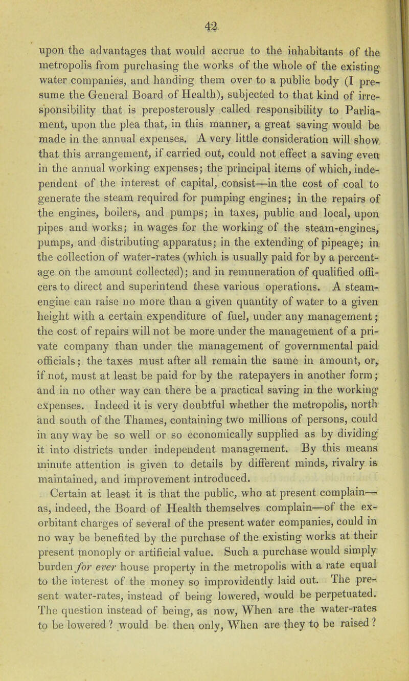 upon the advantages that would accrue to the inhabitants of the metropolis from purchasing the works of the whole of the existing water companies, and handing them over to a public body (I pre- sume the General Board of Health), subjected to that kind of irre- sponsibility that is preposterously called responsibility to Parlia- ment, upon the plea that, in this manner, a great saving would be made in the annual expenses. A very little consideration will show that this arrangement, if carried out, could not effect a saving even in the annual working expenses; the principal items of which, inde- pendent of the interest of capital, consist—in the cost of coal to generate the steam requii'ed for pumping engines; in the repairs of the engines, boilers, and pumps; in taxes, public and local, upon pipes and works; in wages for the working of the steam-engines, pumps, and distributing apparatus; in the extending of pipeage; in the collection of water-rates (which is usually paid for by a percent- age on the amount collected); and in remuneration of qualified offi- cers to direct and superintend these various operations. A steam- engine can raise no more than a given quantity of water to a given height with a certain expenditure of fuel, under any management; the cost of repairs will not be more under the management of a pri- vate company than under the management of governmental paid officials; the taxes must after all remain the same in amount, or, if not, must at least be paid for by the ratepayers in another form; and in no other way can there be a practical saving in the working expenses. Indeed it is very doubtful whether the metropolis, north and south of the Thames, containing two millions of persons, could in any way be so well or so economically supplied as by dividing it into districts under independent management. By this means minute attention is given to details by different minds, rivalry is maintained, and improvement introduced. Certain at leas-t it is that the public, who at present complain— as, indeed, the Board of Health themselves complain—of the ex- orbitant charges of several of the present water companies, could in no way be benefited by the purchase of the existing works at their present monoply or artificial value. Such a purchase would simply burden/or ever house property in the metropolis with a rate equal to the interest of the money so improvidently laid out. The pre- sent water-rates, instead of being lowered, would be perpetuated. The question instead of being, as now. When are the water-rates to be lowered ? would be then only, When are they to be raised ?