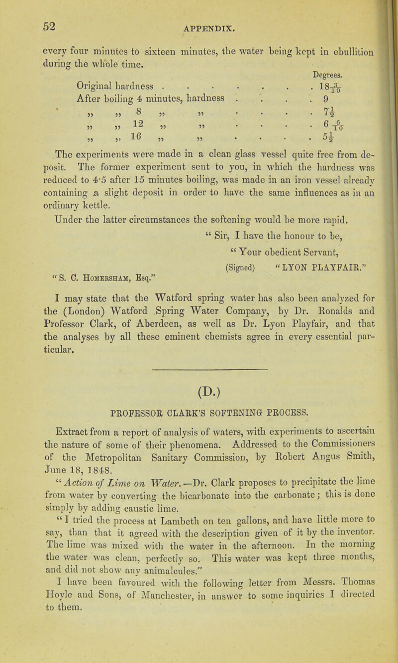 every four minutes to sixteen minutes, the water being kept in ebullition during the whole time. Degrees. Original hardness ....... After boiling 4 minutes, hardness . . . .9 ,, ,, 8 ,, „ . . . • „ 5, 12 „ 55 .... 6 55 51 ” .... Og The experiments were made in a clean glass vessel quite free from de- posit. The former experiment sent to you, in which the hardness was reduced to 4'5 after 15 minutes boiling, was made in an iron vessel already containing ii slight deposit in order to have the same influences as in an ordinary kettle. Under the latter circumstances the softening would be more rapid. “ Sir, I have the honour to be, “ Your obedient Servant, (Signed) “LYON PLAYFAIR.” “S. C. Homeesham, Esq. I may state that the Watford spring water has also been analyzed for the (London) Watford Spring Water Company, by Dr. Ronalds and Professor Clark, of Aberdeen, as well as Dr. Lyon Playfair, and that the analyses by all these eminent chemists agree in every essential par- ticular. (D.) PROFESSOR CLARK’S SOFTENING PROCESS. Extract from a report of analysis of waters, with exijeriments to ascertain the nature of some of their phenomena. Addressed to the Commissioners of the Metropolitan Sanitary Commission, by Robert Angus Smith, June 18, 1848. “Action of Lime on Water.—Dr. Clark proposes to precipitate the lime from water bv convertin'’' the bicarbonate into the carbonate; this is done •' O simply by adding caustic lime. “ I tried the process at Lambeth on ten gallons, and have little more to say, than that it agreed with the description given of it by the inventor. The lime was mixed with the water in the afternoon. In the morning the water was clean, perfectly so. This water was kept three months, and did not show any animalcules.” I have been favoured with the following letter from Messrs. Thomas Hoyle and Sons, of Manchester, in answer to some inquiries I directed to them.