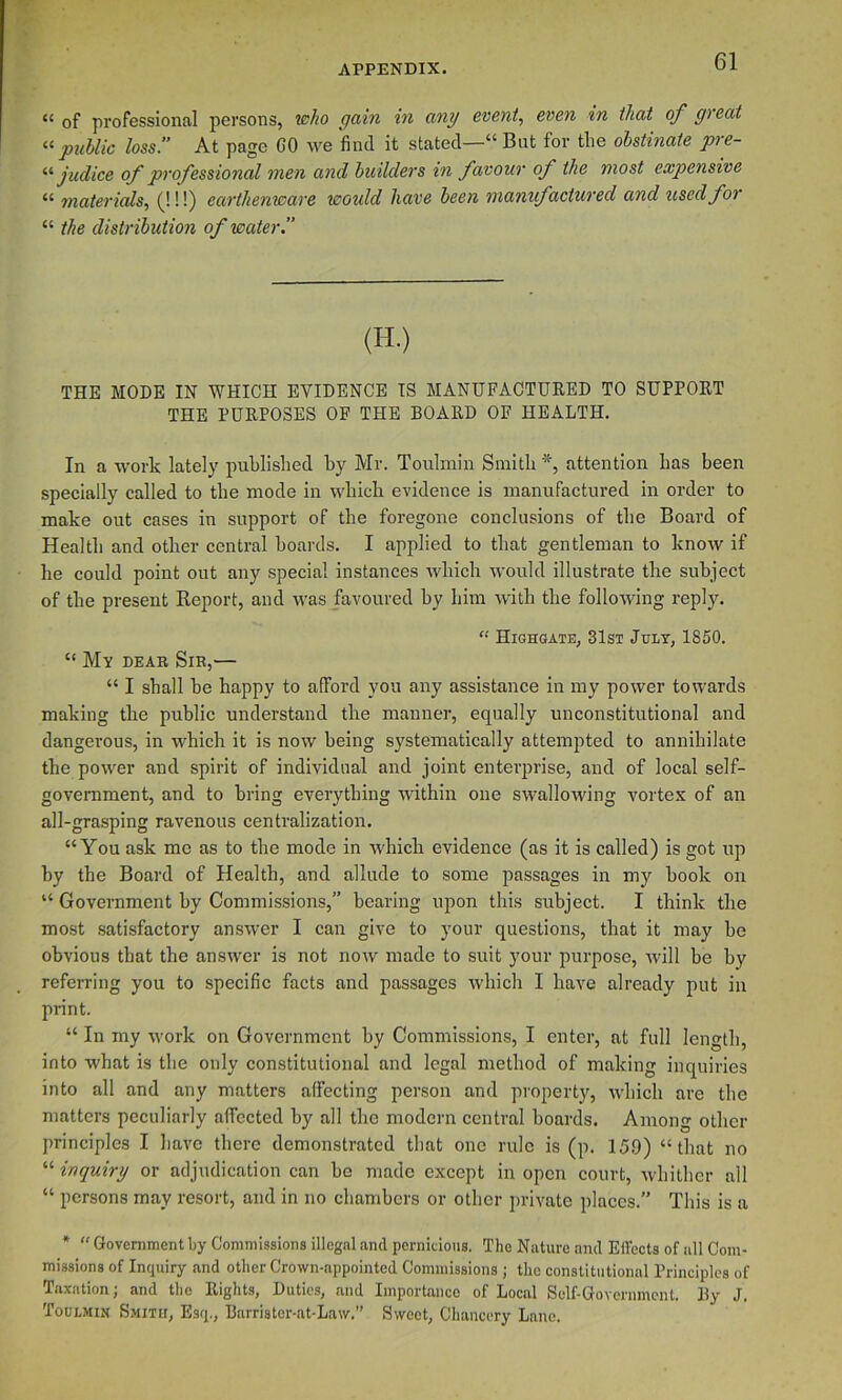 “ of professional persons, who gain in any event., even in that of gi eat public loss. At page GO we find it stated— But for the obstinate pre- judice of professional men and builders in favour of the most expensive  materials, (!!!) earthenware would have been manxifactured and used fox “ the distribution of water 1’ (H.) THE MODE IN WHICH EVIDENCE IS MANUFACTURED TO SUPPORT THE PURPOSES OP THE BOARD OF HEALTH. In a work lately published by Mr. Toulmin Smith attention has been specially called to the mode in which evidence is manufactured in order to make out cases in support of the foregone conclusions of the Board of Health and other central boards. I applied to that gentleman to know if he could point out any special instances which would illustrate the subject of the present Report, and was favoured by him with the following reply. “ Highgate, 31st Jult, 1850.  My dear Sir,— “ I shall be happy to afford you any assistance in my power towards making the public understand the manner, equally unconstitutional and dangerous, in which it is now being systematically attempted to annihilate the power and spirit of individual and joint enterprise, and of local self- government, and to bring everything within one swallowing vortex of an all-grasping ravenous centralization. “You ask me as to the mode in which evidence (as it is called) is got up hy the Board of Health, and allude to some passages in my hook on “ Government by Commissions,” bearing upon this subject. I think the most satisfactory answer I can give to your questions, that it may be obvious that the answer is not now made to suit your purpose, will be by referring you to specific facts and passages which I have already put in print. “ In my work on Government hy Commissions, I enter, at full length, into what is the only constitutional and legal method of making inquiries into all and any matters affecting person and property, which are the matters peculiarly affected hy all the modern central boards. Among other principles I have there demonstrated that one rule is (p. 159) “that no “ inquiry or adjudication can bo made except in open court, whither all “ persons may resort, and in no chambers or other private places. This is a * “ Government by Commissions illegal and pernicious. The Nature and Effects of all Com- missions of Inquiry and other Crown-appointed Commissions; the constitutional Brinciples of Tax.ation, and the Rights, Duties, and Importance of Local Self-Government. Hy Toulmin Smith, Esq., Barrister-at-Law.” Sweet, Chancery Lane.