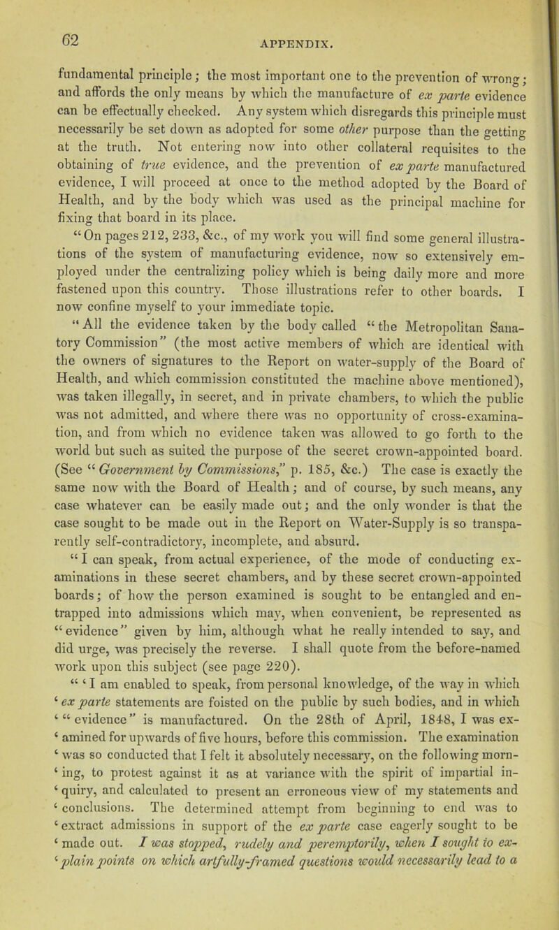 fundamental principle; the most important one to the prevention of wron; and affords the only means by which the manufacture of ex paiie evidence can be effectually checked. Any system which disregards this principle must necessarily be set down as adopted for some ot/m- purpose than the getting at the truth. Not entering now into other collateral requisites to the obtaining of trice evidence, and the prevention of ex parte manufactured evidence, I will proceed at once to the method adopted by the Board of Health, and by the body which was used as the principal machine for fixing that board in its place. “On pages 212, 233, &c., of my work you will find some general illustra- tions of the system of manufacturing evidence, now so extensively em- ployed under the centralizing policy which is being daily more and more fastened upon this country. Those illustrations refer to other boards. I now confine myself to your immediate topic. “ All the evidence taken by the body called “ the Metropolitan Sana- tory Commission” (the most active members of which are identical with the owners of signatures to the Report on water-supply of the Board of Health, and which commission constituted the machine above mentioned), was taken illegally, in secret, and in private chambers, to which the public was not admitted, and where there was no opportunity of cross-examina- tion, and from which no evidence taken was allowed to go forth to the world but such as suited the purpose of the secret crown-appointed board. (See “ Government hy Commissions,” p. 185, &c.) The case is exactly the same now with the Board of Health; and of course, by such means, anv case whatever can be easily made out; and the only wonder is that the case sought to be made out in the Report on Water-Supply is so transpa- rently self-contradictory, incomplete, and absurd. “ I can speak, from actual experience, of the mode of conducting ex- aminations in these secret chambers, and by these secret crown-appointed boards; of how the person examined is sought to be entangled and en- trapped into admissions which may, when convenient, be represented as “evidence” given by him, although what he really intended to say, and did ui'ge, was precisely the reverse. I shall quote from the before-named work upon this subject (see page 220). “ ‘ I am enabled to speak, from personal knowledge, of the n ay in which ‘ ex parte statements are foisted on the public by such bodies, and in which ‘“evidence” is manufactured. On the 28th of April, 1848, I was ex- ‘ amined for upwards of five hours, before this commission. The examination ‘ was so conducted that I felt it absolutely necessary, on the following morn- ‘ ing, to protest against it as at variance with the spirit of impartial in- ‘ quiry, and calculated to present an erroneous view of my statements and ‘ conclusions. The determined attempt from beginning to end was to ‘ extract admissions in support of the ex parte case eagerly sought to be ‘ made out. I was stopped, rudely and peremptorily, when I sought to ex- ’■ plain points on which artfully-framed questions woidd necessarily lead to a