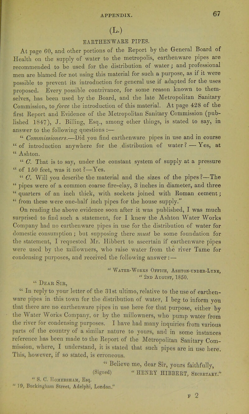 (L.) EAETHENWAEE PIPES. At page 60, and other portions of the Report hy the General Board of Health on the supply of water to the metropolis, earthenware pipes are recommended to he used for the distribution of water; and professional men are blamed for not using this material for such a purpose, as if it were possible to prevent its introduction for general use if adapted for the uses proposed. Every possible conti’ivance, for some reason known to them- selves, has been used by the Board, and the late Metropolitan Sanitary Commission, toyhrce the introduction of this material. At page 428 of the first Report and Evidence of the Metropolitan Sanitary Commission (pub- lished 1847), J. Billing, Esq., among other things, is stated to say, in answer to the following questions :— “ Commissioners.—Did you find earthenware pipes in use and in course “of introduction anywhere for the distribution of water?—Yes, at “ Ashton. “ C. That is to say, under the constant system of supply at a pressure “ of 150 feet, was it not ?—Yes. “ C. Will you describe the material and the sizes of the pipes?—The “ pipes were of a common coarse fire-clay, 3 inches in diameter, and three “ quarters of an inch thick, with sockets joined with Roman cement; “ from these were one-half inch pipes for the house supply.” On reading the above evidence soon after it was published, I was much surprised to find such a statement, for I knew the Ashton Water Works Company had no earthenware pipes in use for the distribution of Avater for domestic consumption; but supposing there must be some foundation for the statement, I requested Mr. Hibbert to ascertain if earthenware pipes were used by the millowuers, who raise Avater from the river Tame for condensing purposes, and received the folloAving answer: — “ Water-Works Office, Ashton-under-Lyne, “ 2nd August, 1850. “ Dear Sir, “ In reply to your letter of the 31st ultimo, relative to the use of earthen- ware pipes in this town for the distribution of Avater, I beg to inform you that there are no earthenware pipes in use here for that purpose, either by the Water Works Company, or by the millowners, Avho pump Avater from the river for condensing purposes. I have had many inquiries from various parts of the country of a similar nature to yours, and in some instances reference has been made to the Report of the Metropolitan Sanitary Com- mission, Avhere, I understand, it is stated that such pipes are in use here This, however, if so stated, is erroneous. “ Believe me, dear Sir, yours faithfully, (Signed) “ HENRY HIBBERT, Secretary.” “ S. C. IIOMERSHAM, Esq. “ 10, Bnckingliam Street, Adelphi, London. F 2