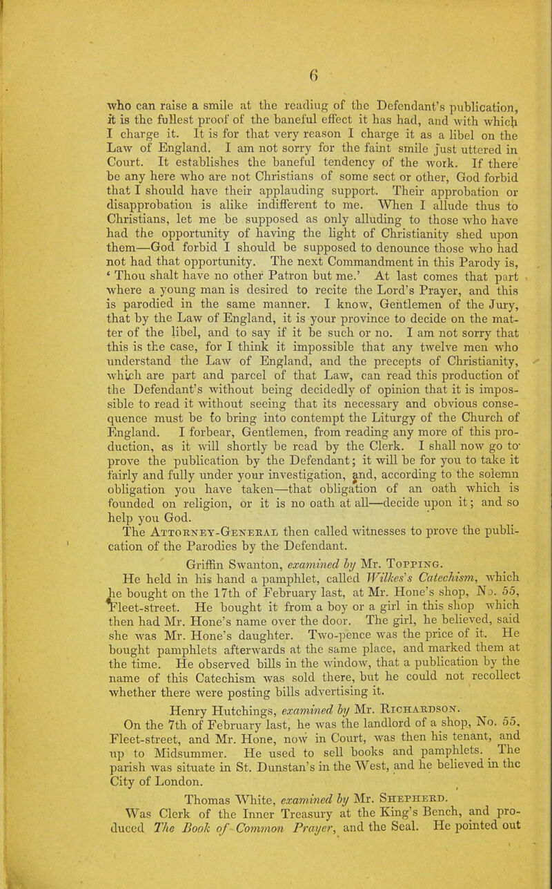 who can raise a smile at the reading of the Defendant’s publication, it is the fullest proof of the baneful effect it has had, and with which I charge it. It is for that very reason I charge it as a libel on the Law of England. I am not sorry for the faint smile just uttered in Court. It establishes the baneful tendency of the work. If there' be any here who are not Christians of some sect or other, God forbid that I should have their applauding support. Their approbation or disapprobation is alike indifferent to me. When I allude thus to Christians, let me be supposed as only alluding to those Avho have had the opportunity of having the light of Christianity shed upon them—God forbid I should be supposed to denounce those who had not had that opportunity. The next Commandment in this Parody is, ‘ Thou shalt have no other Patron but me.’ At last comes that part where a young man is desired to recite the Lord’s Prayer, and this is parodied in the same manner. I know, Gentlemen of the Jury, that by the Law of England, it is your province to decide on the mat- ter of the libel, and to say if it be such or no. I am not sorry that this is the case, for I think it impossible that any twelve men who understand the Law of England, and the precepts of Christianity, which are part and parcel of that Law, can read this production of the Defendant’s without being decidedly of opinion that it is impos- sible to read it without seeing that its necessary and obvious conse- quence must be to bring into contempt the Liturgy of the Church of England. I forbear. Gentlemen, from reading any more of this pro- duction, as it will shortly be read by the Clerk. I shall now go to’ prove the publication by the Defendant; it will be for you to take it fairly and fully under your investigation, g.nd, according to the solemn obligation you have taken—that obligation of an oath which is founded on religion, or it is no oath at all—decide upon it; and so help you God. The Attorney-Genekal then called witnesses to prove the publi- cation of the Parodies by the Defendant. Griffin Swanton, examined by Mr. Topping. He held in his hand a pamphlet, called Wilkes's Catechism, which he bought on the 17th of February last, at Mr. Hone’s shop. No. 55, ^leet-street. He bought it from a boy or a girl in this shop which then had Mr. Hone’s name over the door. The girl, he believed, said she was Mr. Hone’s daughter. Two-pence was the price of it. He bought pamphlets afterwards at the same place, and mai'ked them at the time. He observed bills in the window, that a publication by the name of this Catechism was sold there, but he could not recollect whether there were posting bills advertising it. Henry Hutchings, examined by Mr. Richardson. On the 7th of February last, he was the landlord of a shop. No. 55, Fleet-street, and Mr. Hone, now in Court, was then his tenant, a,nd up to Midsummer. He used to sell books and pamphlets. ^ Ihe parish was situate in St. Dunstan’s in the West, and he believed in the City of London. Thomas White, examined by Mr. Shepherd. Was Clerk of the Inner Treasury at the King’s Bench, and pro- duced 21ie Book of ■ Common Prayer, and the Seal. He pointed out