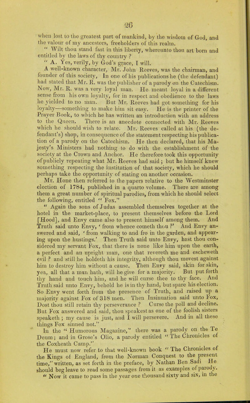 20 wlicii lost 10 liie greatest part of mankind, by tlio wisdom of God, and the valour of my ancestors, freeholders of this realm. “ Wilt thou stand last in this liberty, whereunto thou art born and entitled by the laws of thy country ? “ A. Yes, verily, by God’s gi'ace, I will. A well-known character, Mr. John Reeves, was the chairman, and founder of this society, In one of his publications he (the defendant) had stated that Mr. R. was the publisher of a parody on the Catechism. Now, Mr. R. was a very loyal man. He meant loyal in a dilferent sense from his own loyalty, for in respect and obedience to the laws he yielded to no man. But Mr. Reeves had got something for his loyalty—something to make him sit easy. He is the printer of the Prayer Book, to which he has written an introduction with an address to the Queen. There is an anecdote connected with Mr. Reeves which he should wish to relate. Mr. Reeves called at his (the de- fendant’s) shop, in consequence of the statement respecting his publica- tion of a parody on the Catechism. He then declared, that his Ma- jesty’s Ministers had nothing to do with the establishment of the society at the Crown and Anchor. He therefore took this opportunity of publicly repeating what Mr. Reeves had said ; but he himself knew something respecting the institution of that society, which he should perhaps take the opportunity of stating on another occasion. Mr. Hone then referred to the papers relative to the Westminster election of 1784, published in a quarto volume. There are among them a gi'eat number of spiritual parodies, from which he should select the following, entitled “ Fox.” “ Again the sons of Judas assembled themselves together at the hotel in the market-place, to present themselves before the Lord fFlood], and Envy came also to present himself among them. And Truth said unto Envy, ‘ from whence cometh th(»u V And Envy an- swered and said, ‘ from walking to and fro in the garden, and appear- ing upon the hustings.’ Then Truth said unto Envy, hast thou con- sidered my servant Fox, that there is none like him upon the earth, a perfect and an upright man, one that revereth me and escheweth evil ? and still he holdeth his integrity, although thou movest against him to destroy him without a cause. Then Envy said, skin for skin, yea, all that a man hath, will he give for a majority. But put forth thy hand and touch him, and he will curse thee to thy face. And Truth said unto Envy, behold he is in thy hand, but spare his election. So Envy went forth from tlie presence of Truth, and raised up a majority against Fox of 318 men. Then Insinuation said unto Fox, Dost thou still retain thy perseverance ? Curse the poll and decline. But Fox answered and said, thou speakestas one of the foolish sisters speaketh ; my cause is just, and I will persevere. And in all these things Fox sinned not.” In the “ Humorous Magazine,” there was a parody on the Te Deum; and in Grose’s Olio, a parody entitled “ The Chronicles of the Coxheath Camp.” He must now refer to that well-known book The Chronicles of the Kings of England, from the Norman Conquest to the present time,” written, as set forth in the preface, by Nathan Ben Sadi He should beg leave to read some passages from it as examples of parody. “ Now it came to pass in the year one thousand sixty and six, in the