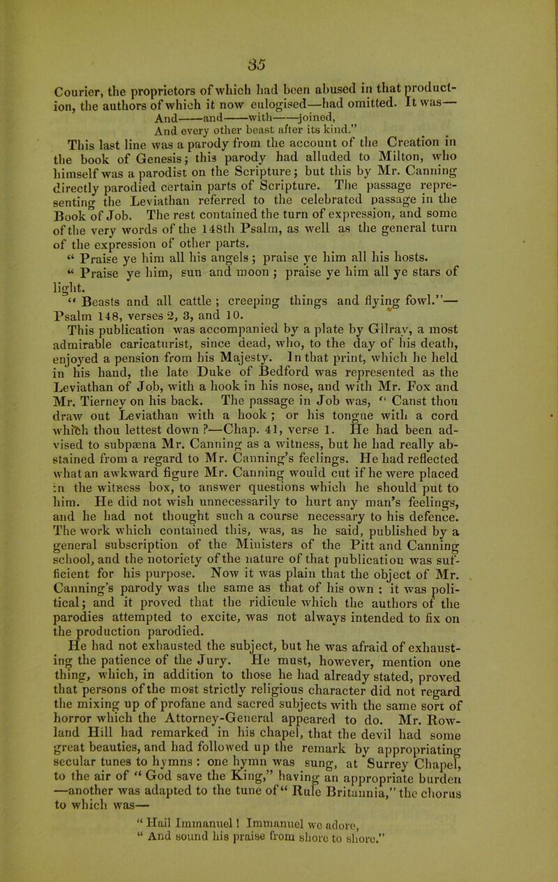 Courier, the proprietors of which had been abused in that product- ion, the authors of which it now eulogised—had omitted. It was— And and with ^joined, And every other beast after its kind.” This last line was a parody from the account of the Creation in the book of Genesis; this parody had alluded to Milton, who himself was a parodist on the Scripture; but this by Mr. Canning directly parodied certain parts of Scripture. The passage repre- senting the Leviathan referred to the celebrated passage in the Book of Job. The rest contained the turn of expression, and some of the very words of the 148th Psalm, as well as the general turn of the expression of other parts. “ Praise ye him all his angels; praise ye him all his hosts. ‘‘ Praise ye him, sun and moon ; praise ye him all ye stars of light. “ Beasts and all cattle ; creeping things and flying fowl.”— Psalm 148, verses 2, 3, and 10* _ This publication was accompanied by a plate by Gllray, a most admirable caricaturist, since dead, who, to the day of his death, enjoyed a pension from his Majesty. In that print, which he held in his hand, the late Duke of Bedford was represented as the Leviathan of Job, with a hook in his nose, and with Mr. Fox and Mr. Tierney on his back. The passage in Job was, ” Canst thou draw out Leviathan with a hook; or his tongue with a cord whibh thou lettest down ?—Chap. 41, verse 1. He had been ad- vised to subpaena Mr. Canning as a witness, but he had really ab- stained from a regard to Mr. Canning’s feelings. He had reflected what an awkward figure Mr. Canning would cut if he were placed in the witness box, to answer questions which he should put to him. He did not wish unnecessarily to hurt any man’s feelings, and he had not thought such a course necessary to his defence. The work which contained this, was, as he said, published by a general subscription of the Ministers of the Pitt and Canning school, and the notoriety of the nature of that publication was suf- ficient for his purpose. Now it was plain that the object of Mr. Canning’s parody was the same as that of his own ; it was poli- tical ; and it proved that the ridicule which the authors of the parodies attempted to excite, was not always intended to fix on the production parodied. He had not exhausted the subject, but he was afraid of exhaust- ing the patience of the Jury. He must, however, mention one thing, which, in addition to those he had already stated, proved that persons of the most strictly religious character did not regard the mixing up of profane and sacred subjects with the same sort of horror which the Attorney-General appeared to do. Mr. Row- land Hill had remarked in his chapel, that the devil had some great beauties, and had followed up the remark by appropriating secular tunes to hymns : one hymn was sung, at Surrey Chapel, to the air of “ God save the King,” having an appropriate burden —another was adapted to the tune of “ Rule Britannia,” the chorus to which was— “ Hail Iminanuol 1 Immanuel wo adore, “ And sound his praise from sliorc to sb’oro.