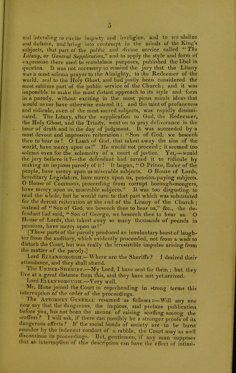 and inf:tMKliiig (o oxcile imj)iety and incligion, and to sea idalize and defame, and bring into contempt in the minds of the King’s subjects, that part of tlie public and «livine service called “ T/jc Litanyy or General Supplication, and to apply the style and form of expression there used to scandalous purposes, published the libel in question. It was not necessary to remind the jury that the Litany was a most solemn prayer to the Almighty, to the Redeemer of the world, and to the Holy Ghost, and had justly been considered the most sublime part of the public service of the Church ; and it was impossible to make the most distant approach to its style and form in a parody, without exciting in the most pious minds ideas that would never have otherwise entered it; and the taint of profaneness and ridicule, even of the most sacred subjects, was rapidly dissimi- nated. The Litany, after the supplication to God, ihe Redeemer, the Holy Ghost, and the Trinity, went on to pray deliverance in the hour of death and in the day of judgment. It was succeeded by a most devout and impressive reiteration : “Son of God, we beseech thee to hear us ! O Lamb of God, that lakest away the sins of the world, have mercy upon us!” He would not proceed ; it seemed loo solemn even for the solemnity of a court of justice. Yet,—would the jury believe it ?—the defendant had turned it to ridicule by making an impious parody of it ! It began, “ O Prince, Ruler of the people, have mercy upon us miserable subjects. O House of Lords, hereditary Legislators, have mercy upon us, pension-paying subjects. O House of Commons, proceeding from corrupt borough-mongers, have mercy upon us, miserable subjects.” It was too disgusting to read the whole, but he would (urn to that part which was substituted for the devout reiteration at the end of the Litany of the Church ; instead of “ Son of God, we beseech thee to hear us,” &c., (he de- fendant had said, “Son of George, we beseech thee to hear us. O House of Lords, that takest away so many thousands of pounds in pensions, have mercy upon us!” [These parts of the parody produced an involuntary burst of laugh- ter from the auditory, which evidently proceeded, not from a wish to disturb the Court, but was really the irresistible impulse arising from the matter of the parody.] Lord Ellenborough.—Where are the Sheriffs? I desired their attendance, and they shall attend. The Under-Sheriff.—My Lord, I have sent for them ; but they live at a great distance from this, and they have not yet arrived. Lord Ellenborough.—Very well. Mr. Hone joined the Court in reprehending in strong terms this interruption of the order of the proceedings. The Attorney General resumed as follows:—Will any one now say that the dangerous, the impious, and profane publication before you, has not been the means of raising scoffing among the scoffers ? I will ask, if there can possibly be a stronger proofs^f its dangerous effects ? If the social bonds of society are to be burst asunder by the indecent conduct of a rabble, the Court may as well discontinue its proceeding.^. But, gentlemen, if any man supposes that an interruption of this description can have the efl’ect of intimi-