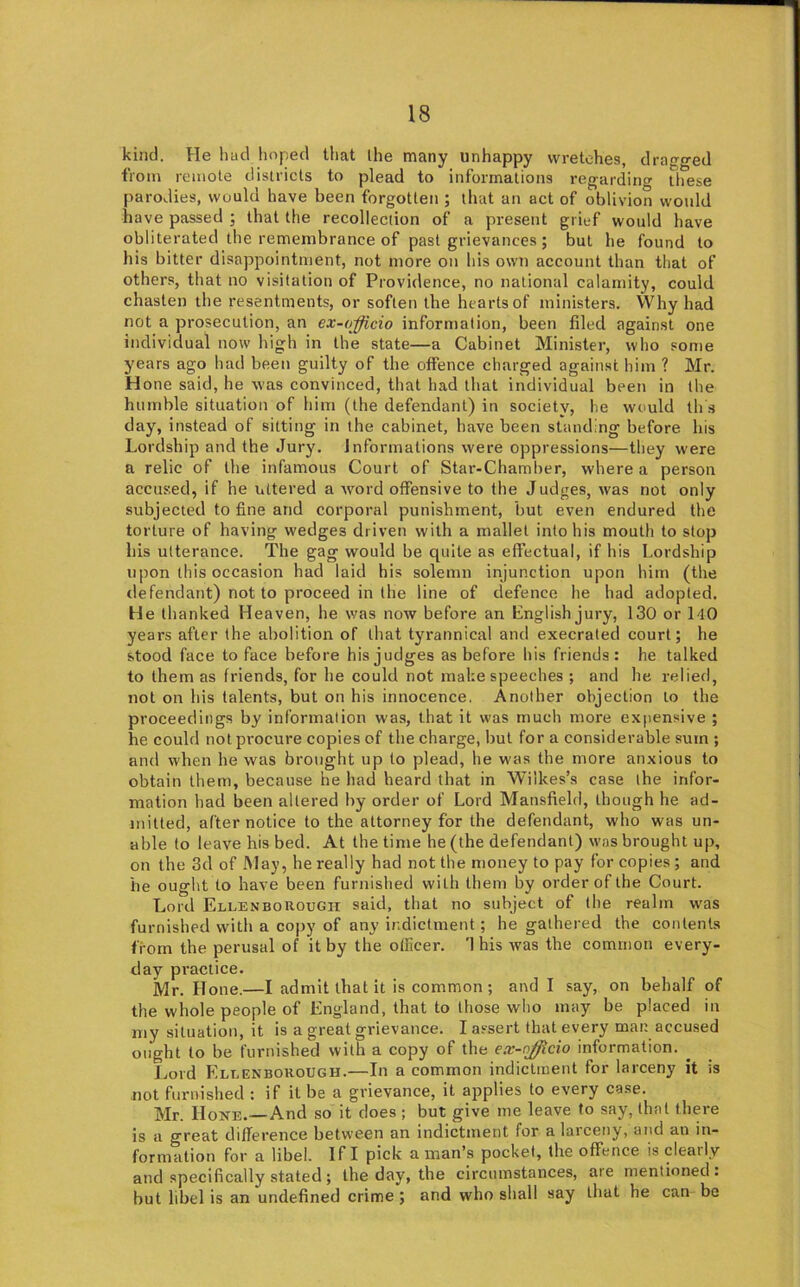 kind. He had hoped tliat the many unhappy wretches, dragged from remote districts to plead to informations regarding these parodies, would have been forgotten ; that an act of oblivion would have passed ; that the recollection of a present grief would have obliterated the remembrance of past grievances ; but he found to his bitter disappointment, not more on his own account than that of others, that no visitation of Providence, no national calamity, could chasten the resentments, or soften the hearts of ministers. Why had not a prosecution, an ex-officio information, been filed against one individual now high in the state—a Cabinet Minister, who some years ago had been guilty of the offence charged against him ? Mr. H one said, he was convinced, that had that individual been in the humble situation of him (the defendant) in society, he would th s day, instead of sitting in the cabinet, have been standing before bis Lordship and the Jury. Informations were oppressions—they were a relic of the infamous Court of Star-Chamber, where a person accused, if he uttered a word offensive to the Judges, was not only subjected to fine and corporal punishment, but even endured the torture of having wedges driven with a mallet into his mouth to stop his ulteranee. The gag would be quite as effectual, if his Lordship upon this occasion had laid his solemn injunction upon him (the defendant) not to proceed in the line of defence he had adopted. He thanked Heaven, he was now before an English jury, 130 or 140 years after the abolition of that tyrannical and execrated court; he stood face to face before his judges as before his friends: he talked to them as friends, for he could not make speeches ; and he relied, not on his talents, but on his innocence. Another objection to the proceedings by information wa.s, that it was much more expensive ; he could not procure copies of the charge, but for a considerable sum ; and when he was brought up to plead, he was the more anxious to obtain them, because he had heard that in Wilkes’s case the infor- mation had been altered by order of Lord Mansfield, though he ad- mitted, after notice to the attorney for the defendant, who was un- able to leave his bed. At the time he (the defendant) was brought up, on the 3d of May, he really had not the money to pay for copies; and he ought to have been furnished with them by order of the Court. Lord Ellenbokough said, that no subject of the realm w'as furnished with a copy of any indictment; he gathered the contents from the perusal of it by the otllcer. This was the common every- day practice. Mr. Hone.—I admit that it is common; and I say, on behalf of the whole people of England, that to those who may be placed in my situation, it is a great grievance. I assert that every man accused ought to be furnished with a copy of the ex-njjicio information. ^ Jyord Ellenbokough.—In a common indictment for larceny it is not furnished : if it be a grievance, it applies to every case. Mr. Hone.—And so it does ; but give me leave to say, that there is a great difference between an indictment for a larceny, and an in- formation for a libel. If I pick a man’s pocket, the offence is clearly and specifically stated; the day, the circumstances, are mentioned: but libel is an undefined crime ; and who shall say that he can be