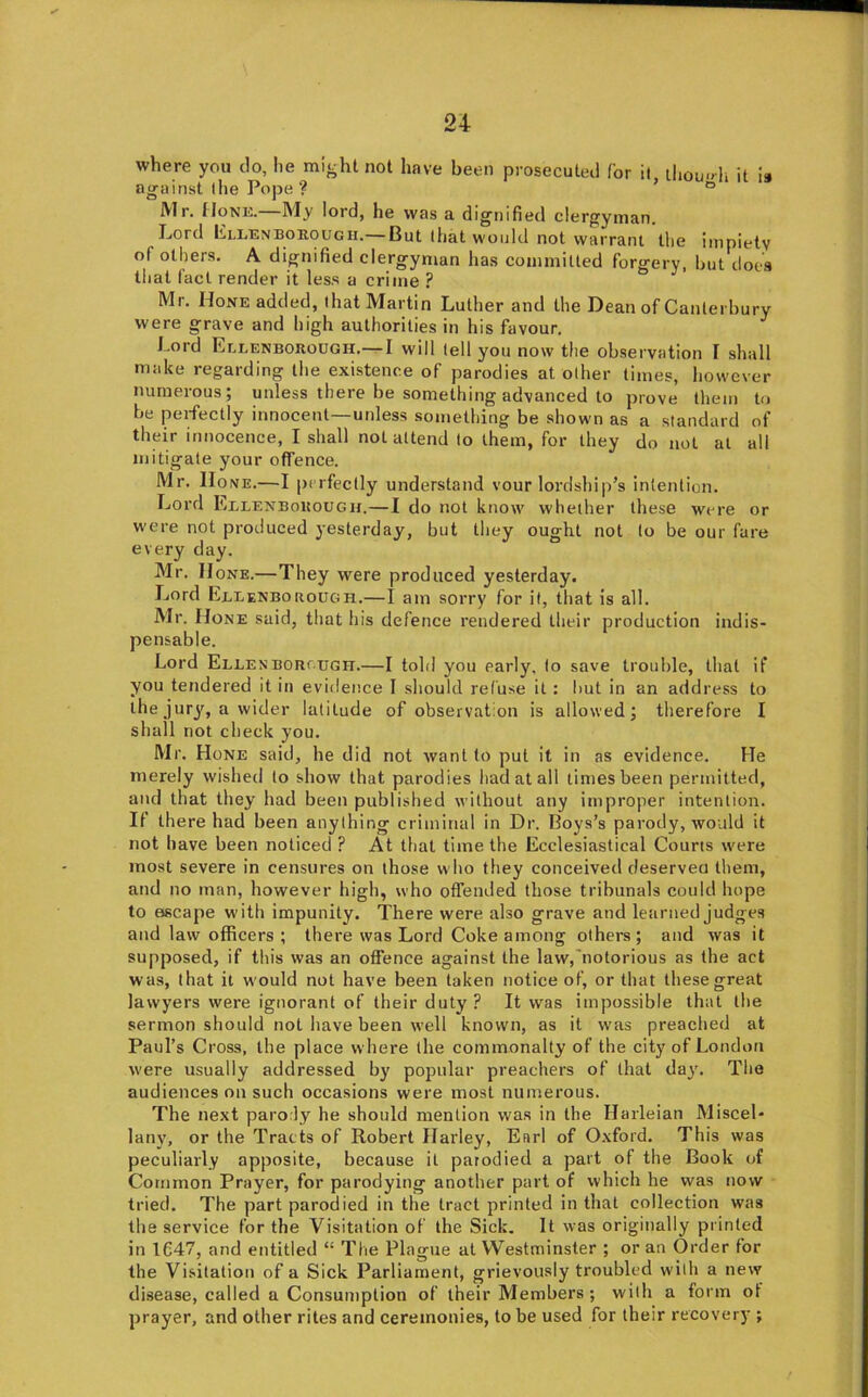 where you do, lie might not have been prosecuted for il, ihou»h it is against the Pope ? ° Mr. Hone.—My lord, he was a dignified clergyman. Lord Lllenboeough.— But that would not warrant the impiety of others. A dignified clergyman has coinmilled forgery, but does that fact render it less a crime Mr. Hone added, that Martin Luther and the Dean of Canterbury were grave and high authorities in his favour. Lord Ellenborough.—I will tell you now the observation F shall make regarding the existence of parodies at other times, however numerous; unless there be something advanced to prove them to be perfectly innocent—unless something be shown as a standard of their innocence, I shall not attend to them, for they do not at all mitigate your offence. Mr. Hone.—I perfectly understand vour lordship’s intention. Lord ELLENBoitouGir.—I do not know whether these were or were not produced yesterday, but they ought not to be our fare every day. Mr. II one.—They were produced yesterday. Lord EelenboROUGH.—I am sorry for it, that is all. Mr. Hone said, that his defence rendered their production indis- pensable. Lord Ellen BOROUGH.—I told you early, to save trouble, that if you tendered it in evidence I should refuse il : but in an address to the jury, a wider latitude of observation is allowed; therefore I shall not check you. Mr. Hone said, he did not want to put it in as evidence. He merely wished to show that parodies had at all times been permitted, and that they had been published without any improper intention. If there had been anything criminal in Dr. Boys’s parody, would it not have been noticed ? At that time the Ecclesiastical Courts were most severe in censures on those w ho they conceived deservea them, and no man, however high, who offended those tribunals could hope to escape with impunity. There were also grave and learned Judges and law officers ; there was Lord Coke among others; and was it supposed, if this was an offence against the law,'notorious as the act was, that it w ould not have been taken notice of, or that these great lawyers were ignorant of their duty? It was impossible that the sermon should not have been well known, as it was preached at Paul’s Cross, the place w here the commonalty of the city of London were usually addressed by pojiular preachers of that day. The audiences on such occasions were most numerous. The next parody he should mention was in the Harleian Miscel- lany, or the Tracts of Robert Harley, Earl of Oxford. This was peculiarly apposite, because il parodied a part of the Book of Common Prayer, for parodying another part of which he was now tried. The part parodied in the tract printed in that collection was the service for the Visitation of the Sick. It was originally printed in 1C47, and entitled “ The Plague at Westminster ; or an Order for the Visitation of a Sick Parliament, grievously troubled with a new disease, called a Consumption of their Members; with a form ot prayer, and other rites and ceremonies, to be used for their recovery ;