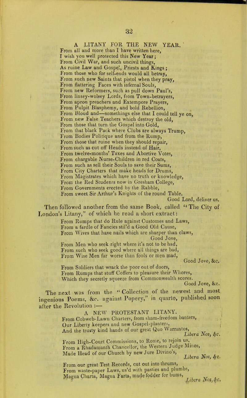 A LITANY FOR THE NEW YEAR. ‘ From all and more than I have written here, I wish you well protected this New Year; From Civil War, and such uncivil things, As ruine Law and Gospel, Priests and Kings; From those who for self-ends would all betray. From such new Saints that pistol when they pray. From flattering Faces with infernal Souls, From new Reformers, such as pull down Paul’s, From linsey-wolsey Lords, from Town-betrayers, From apron preachers and Extempore Prayers, From Pulpit Blasphemy, and bold Rebellion, From Bloud and—somethings else that I could tell ye on, From new False Teachers which destroy the old. From those that turn the Gospel into Gold, From that black Pack where Clubs are always 7’rump, From Bodies Politique and from the Rump, From those that ruine when they should repair, t From such as cut off Heads instead of Hair, From twelve-months’ Taxes and Abortive Votes, From chargable Nurse-Children in red Coats, From such as sell their Souls to save their Sums, From City Charters that make heads for Drums, From Magistrates which have no truth or knowledge. From the Red Students now in Gresham College, From Governments erected by the Rabble, From sweet Sir Arthur’s Knights of the round Table. Good Lord, deliver us. Then followed another from the same Book, called ‘‘ The City of London’s Litany,” of which he read a short extract: From Rumps that do Rule against Customes and Laws, From a fardle of Fancies stil’d a Good Old Cause, From Wives that have nails which are sharper than claws, Good Jove, From Men who seek right where it’s not to be had. From such who seek good where all things are bad. From Wise Men far worse than fools or men mad. Good Jove, &c. From Soldiers that wrack the poor out of doors. From Rumps that stuff Coffers to pleasure their Whores, Which they secretly squeeze from Commonwealth scores. Good Jove, &c. The next was from the “ Collection of the newest and most ingenious Poems, &c. against Popery,” in quarto, published soon after the Revolution :— A NEW PROTESTANT LITANY. From Cobweb-Lawn Charters, from sham-freedom banters. Our Liberty keepers and new Gospel-planters, j And the trusty kind hands of our great Quo Warrantos, Libera Nos, 4'c. From High-Court Commissions, to Rome, to rejoin us. From a Rhadamanth Chancellor, the Western Judge Minos, Made Head of our Church by new Jure Divino’s, » Libera Nos, SfC. From our great Test Records, cut out into thrums, From waste-paper Laws, us’d with pasties and plumbs, Magna Charta, Magna Farta, made fodder for bums, ht . ® ° Libera Nos,^c,