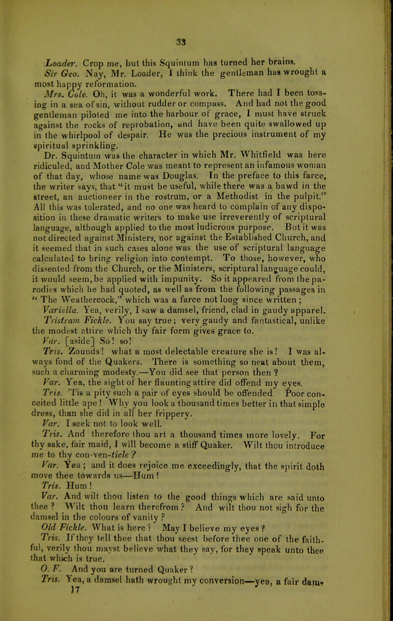JLoadei'. Crop me, but this Squiiitum has turned her brains. Sir Geo. Nay, Mr. Loader, 1 tliink the gentleman has wrought a most happy reformation. Mrs. Cole. Oh, it was a wonderful work. There had I been toss- ing in a sea of sin, without rudder or compass. And had not the good gentleman piloted me into the harbour of grace, I must have struck against the rocks of reprobation, and have been quite swallowed up in the whirlpool of despair. He was the precious instrument of my spiritual sprinkling. Dr. Squintuin was the character in which Mr. Whitfield was here ridiculed, and Mother Cole was meant to represent an infamous woman of that day, whose name was Douglas. In the preface to this farce, the writer says, that “it must be useful, while there was a bawd in the street, an auctioneer in the rostrum, or a Methodist in the pulpit.” All this was tolerated, and no one was heard to complain of any dispo- sition in these dramatic writers to make use irreverently of scriptural language, although applied to the most ludicrous purpose. But it was not directed against Ministers, nor against the Established Church, and it seemed that in such ca.ses alone was the use of scriptural language calculated to bring religion into contempt. To those, however, who dissented from the Church, or the Ministers, scriptural language could, it would seem, be applied with impunity. So it appeared from the pa- rodies which he had quoted, as well as from the following passages in “ The Weathercock,” which was a farce not long since written; Variella. Yea, verily, I saw a damsel, friend, clad in gaudy apparel. Tristram Fickle. You say true; very gaudy and fantastical, unlike the modest attire which thy fair form gives grace to. Var. [aside] So! so! Tris. Zounds! what a most delectable creature she is! I was al- ways fond of the Quakers. There is something so neat about them, such a charming modesty.—You did see that person then ? Far. Yea, the sight of her flaunting attire did offend my eyes. Tris. Tis a pity such a pair of eyes should be offended. Poor con- ceited little ape ! Why you look a thousand times better in that simple dress, than she did in all her frippery. Far. I seek not to look well. Tiis. And therefore thou art a thousand times more lovely. For thy sake, fair maid, I will become a stiff Quaker. Wilt thou introduce me to thy con-ven-tic/e ? Far. Yea; and it does rejoice me exceedingly, that the spirit doth move thee towards us—Hum ! Tris. Hum ! Var. And wilt thou listen to the good things which are said unto thee ? Wilt thou learn therefrom ? And wilt thou not sigh for the damsel in tlie colours of vanity ? Old Fickle. What is here? May I believe my eyes? Tris. If they tell thee that thou seest before thee one of the faith- ful, verily thou mayst believe what they say, for they speak unto thee that which is true. O. F. And you are turned Quaker ? Tris. Yea, a damsel hath wrought my conversion—yea, a fair dam»