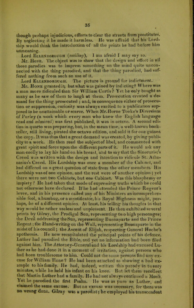 though perhaps injudicious, efforts to clear the streets from prostitutes. By neglecting it he made it harmless. He was affraid that his Lord- ship would think the introduction of all the prints lie had before him unmeaning. Lord Eli.enjiokouc.1I {smiling), I am afraid I may say so. Ml-. Hone. The object was to show that the design and effect in all those parodies was to impress something on the mind quite uncon- nected with the thing parodied, and that the thing parodied, had suf- fered nothing from such an use of it. Lord Ellenhorough. The picture is ground for indictment. Mr. Hone grantedit; butwhat was gained by indicting? Where was a man more ridiculed than Sir William Curtis? Yet he only bought as many as he saw of them to laugh at them. Prosecution created a de- mand for the thing prosecuted ; and, in consequence either of prosecu- tion or suppression, curiosity was always excited to a publication sup- posed to be unattainable or scarce. When Mr. Horne Tooke’s Diversions of Purley (a work which every man who knew the English language read and admired) was first published, it was in octavo. A second edi- tion in quarto was preparing, but, in the mean time, a well-known book- seller, still living, pirated the octavo edition, and sold it for one guinea the copy. It was thus that a great demand was created, by giving publi- city to a work. He then i-ead the subject of libel, and commented with great spirit and force upon the different parts of it. He would ask any man coolly to lay his hand on his breast, and to say that the Sinecurisi’s Creed was written with the design and ihtention to ridicule St. Alha- nasius’s Creed. His Lordship was once a member of the Cabinet, and had differed on a great question of stale from the other members. His Lordship was of one opinion, and the rest were of another opinion ; yet there were not two Cabinets, but one Cabinet. Was this blasphemy or impiety ? He had taken that mode of expressing truths which he could not otherwise have declared. If he had attended the Prince Regent’s levee, and in his presence called any of his Ministers an incomprehen- sible fool, ahumbug, or a inystificator, his Royal Highness might, per- haps, be of a different opinion. At least, his telling his thouglits in that way would be rather useless and unpleasant. He then exhibited several prints by Gilray, the Prodigal Son, representing two high personages; the Devil addressing the Sun, representing Buonaparte and the Prince Regent ;the Hand-writing on the Wall, representing Bwonajiarte in the midst of his council; the Ascent of Elijah, respecting General Hoche’s apotheosis. He now recapitulated the principal points of his defence. Luther had parodied the Bible, and yet no information had been filed against him. The Attorney-General and his Lordship had excused Lu- ther as he had done it in a moment of irritation, against persons who had been troublesome to him. Could not the same persons find any ex- cuse for William Hone? He had been attacked as showing a bad ex- ample to his family. He had, indeed, written this parody in twenty minutes, while he held his infant on his knee. But let them recollect that Marlin Luther had a family. He had not always continued a Monk. Yet he parodied the first Psalm. He was as pure as Luther, and claimed the same excuse. But no excuse was necessary, for there was no wrong done. Gilray was a parodist; he employed his transcendent