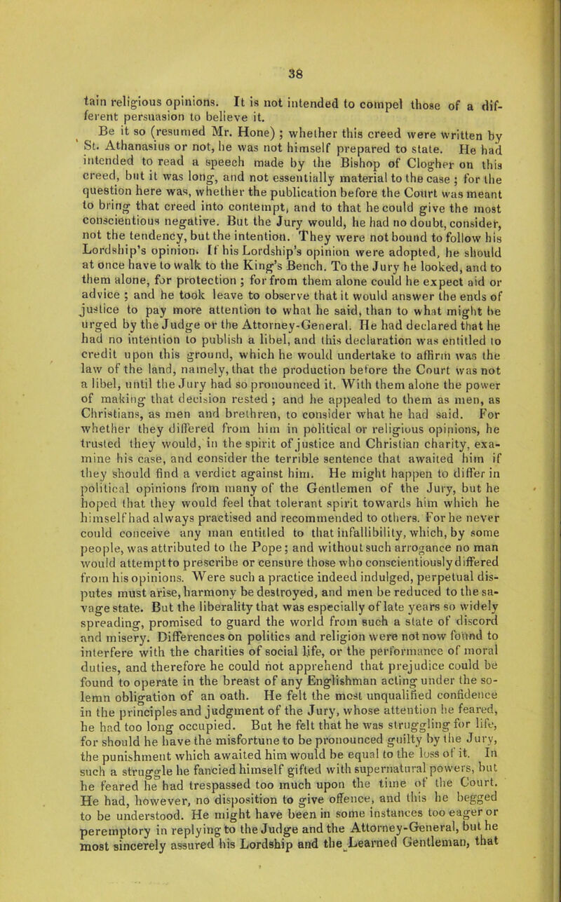 tain religious opinions. It is not intended to compel those of a dif- ferent persuasion to believe it. Be it so (resumed Mr. Hone) ; whether this creed were written by St. Athanasius or not, he was not himself prepared to state. He had intended to read a speech made by the Bishop of Clogher on this creed, but it was long, and not essentially material to the case ; for the question here was, whether the publication before the Court was meant to bring that creed into contempt, and to that he could give the most conscientious negative. But the Jury would, he had no doubt, consider, not the tendency, but the intention. They were not bound to follow his Lordship’s opinion. If his Lordship s opinion were adopted, he should at once have to walk to the King’s Bench. To the Jury he looked, and to them alone, for protection ; for from them alone could he expect aid or advice ; and he took leave to observe that it would answer the ends of justice to pay more attention to what he said, than to what might be urged by the Judge or the Attorney-General. He had declared that he had no intention to publish a libel, and this declaration was entitled to credit upon this ground, which he would undertake to affirm wan the law of the land, namely, that the production before the Court was not a libel, until the Jury had so pronounced it. With them alone the power of making that decision rested ; and he appealed to them as men, as Christians, as men and brethren, to consider what he had said. For whether they differed from him in political or religious opinions, he trusted they would, in the spirit of justice and Christian charity, exa- mine his case, and consider the terrible sentence that awaited him if they should find a verdict against him. He might happen to differ in political opinions from many of the Gentlemen of the Jury, but he hoped (hat they would feel that tolerant spirit towards him which he himself had always practised and recommended to others. For he never could conceive any man entitled to that infallibility, which, by some people, was attributed to the Pope; and without such arrogance no man would attemptto pre.scribe or censure those who conscientiouslydiffered from his opinions. Were such a practice indeed indulged, perpetual dis- putes must arise, harmony be destroyed, and men be reduced to the sa- vage state. But the liberality that was especially of late years so widely spreading, promised to guard the world from such a state of discord and misery. Differences on politics and religion were not now found to interfere with the charities of social life, or the performance of moral duties, and therefore he could hot apprehend that prejudice could be found to operate in the breast of any Englishman acting under the so- lemn obligation of an oath. He felt the most unqualified confidence in the principles and judgment of the Jury, whose attention he feared, he had too long occupied. But he felt that he was struggling for life, for should he have the misfortune to be pronounced guilty by the Jury, the punishment which awaited him would be equal to the loss ol it. In such a strugorle he fancied himself gifted with supernatural powers, but he feared he*had trespassed too much upon the time of the Court. He had, however, no disposition to give offence, and this he begged to be understood. He might have been in some instances too eager or peremptory in replying to the Judge and the Attorney-General, but he most sincerely assured his Lordship and the^Learned Gentleman, that