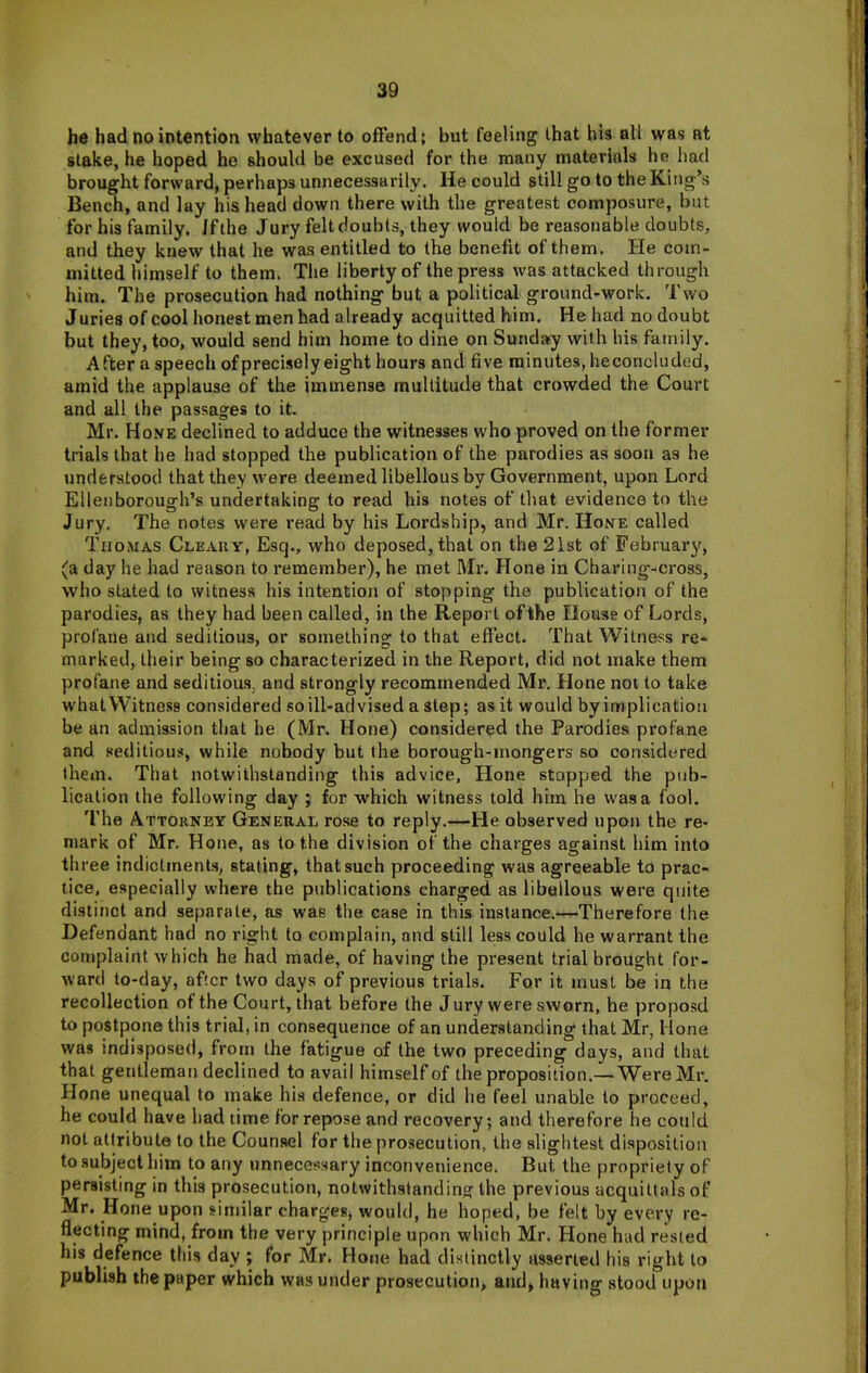 he had no intention whatever to offend; but feeling that hia all was at slake, he hoped he should be excused for the many materials he had brought forward, perhaps unnecessarily. He could still go to the King’s Bench, and lay his head down there with the greatest composure, but for his family. Iflhe Jury felt doubts, they would be reasonable doubts, and they knew that he was entitled to the benefit of them. He com- mitted himself to them. The liberty of the press was attacked through him. The prosecution had nothing but a political ground-work. Two Juries of cool honest men had already acquitted him, Hehad nodoubt but they, too, would send him home to dine on Sunday with his family. After a speech of precisely eight hours and five minutes, he concluded, amid the applause of the immense multitude that crowded the Court and all the passages to it. Mr. Hone declined to adduce the witnesses who proved on the former trials that he had stopped the publication of the parodies as soon as he understood that they were deemed libellous by Government, upon Lord Ellenborough’s undertaking to read his notes of that evidence to the Jury. The notes were read by his Lordship, and Mr. Hone called Thomas Cleauv, Esq., who deposed, that on the 21st of February, (a day he had reason to remember), he met Mr. Hone in Charing-cross, who slated to witness his intention of stopping the publication of the parodies, as they had been called, in the Report of the House of Lords, profane and seditious, or something to that effect. That Witness re- marked, their being so characterized in the Report, did not make them profane and seditious, and strongly recommended Mr. Hone not to take what Witness considered so ill-advised a step; as it would by implication be an admission that he (Mr. Hone) considered the Parodies profane and seditious, while nobody but the borough-mongers so considered them. That notwithstanding this advice. Hone stopped the pub- lication the following day ; for which witness told him he was a fool. The Attorney General rose to reply.—He observed upon the re- mark of Mr, Hone, as to the division of the charges against him into three indictments, stating, that such proceeding was agreeable to prac- tice, especially where the publications charged as libellous were quite distinct and separate, as was the case in this instance.—Therefore the Defendant had no right to complain, and still less could he warrant the complaint which he had made, of having the present trial brought for- ward to-day, after two days of previous trials. For it must be in the recollection of the Court, that before the Jury were sworn, he proposd to postpone this trial, in consequence of an understanding that Mr, Hone was indisposed, from the fatigue of the two preceding days, and that that gentleman declined to avail himself of the proposition.—Were Mr. Hone unequal to make his defence, or did he feel unable to proceed, he could have had time for repose and recovery; and therefore he could not attribute to the Counsel for the prosecution, the slightest disposition to subject him to any unnecessary inconvenience. But the propriety of persisting in this prosecution, notwithstanding the previous acquittals of Mr. Hone upon similar charges, would, he hoped, be felt by every re- flecting mind, from the very principle upon which Mr. Hone had rested his defence this day ; for Mr. Hone had distinctly asserted his right to publish the paper which was under prosecution, and, having stood upon