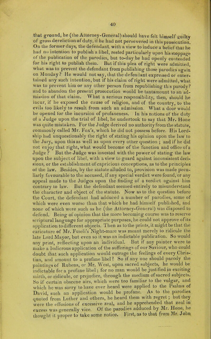 that ground, he (ihe Attorney-General) should have felt himself guilty of gross dereliction of duty, il he had not persevered in this prosecution. On the former days, the defendant, with a view to induce a belief that he had nu intention to publish a libel, rested particularly upon his stoppage of the publication of the parodies, but to-day he had openly contended for his right to publish them. But if this plea of right were admitted, what was to prevent the defendant from publishing those parodies ao-ain on Monday? He would not say, that the defendant expressed or enter- tained any such intention, but if his claim of right were admitted, what was to prevent him or any other person from republishing this parody? and to abandon the present prosecution would be tantamount to an ad- mission of that claim. What a serious responsibility, then, should he incur, if he exposed the cause of religion, and of the country, to the evils too likely to result from such an admission. What a door would be opened for the incursion of profaneness. In his notions of the duty of a Judge upon the trial of libel, he undertook to say that Mr. Hone was quite mistaken. For the J udge derived no authority from the statute, commonly called Mr. Fox’s, which he did not possess before. His Lord- ship had unquestionably the right of stating his opinion upon the law to the Jury, upon this as well as upon every other question ; and if he did not enjoy that right, what would become of the function and office ofa Judge ? But the Judge was invested with the power of stating the law upon the subject of libel, with a view to guard against inconsistent deci- sions, or the establishment of capricious conceptions, as to the principles of the law. Besides, by the statute alluded to, provision was made pecu- liarly favourable to the accused, if any special verdict were found, or any appeal made to the Judges upon the finding of a verdict against him contrary to law. But the defendant seemed entirely to misunderstand the character and object of the statute. Now as to the question before the Court, the defendant had adduced a number of parodies, some of w'hich w'ere even worse than that which he had himself published, and none of which were such as he (the Attorney-General) was disposed to defend. Being of opinion that the more becoming course was to reserve scriptural language for appropriate purposes, he could not approve of its application to different objects. Then as to the prints, it might be that the caricature of Mr. Fuseli’s Night-mare was meant merely to ridicule the late Lord Mayor, but even so it was an indictable publication. So would any print, reflecting upon an individual. But it any painter were to make a ludicrous application of the sufferings of our Saviour, who could doubt that such application would outrage the feelings of every Chris- tian, and amount to a profane libel ? So if any one should parody the paintings of Rubens, or Mr. West, upon sacred subjects, he w'ould be indictable for a profane libel; for no man would be justified in exciting mirth, or ridicule, or prejudice, through the medium of sacred subjects. So if certain obscene airs, which were too familiar to the vulgar, and which he was sorry to have ever heard were applied to the Psalms of David, such an application would be profane. As to the parodies quoted from Luther and others, he heard them with regret; but they were the e.fi’usions of excessive zeal, and he apprehended that zeal in excess was generally vice. Of the parodies adduced by Mr. Hone, he thought it proper to take some notice. First, as to that from Mr. John