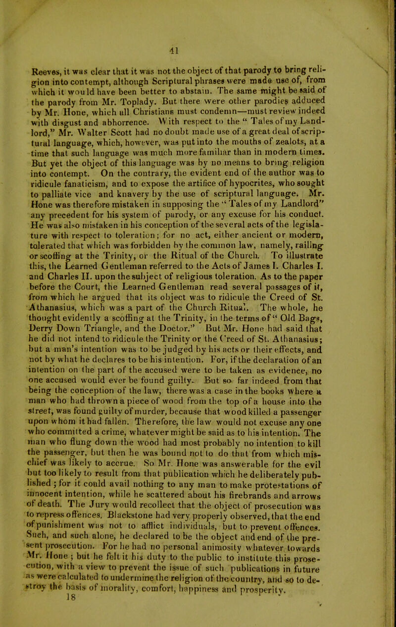 Reeves, it was clear that it was not the object of that parody to bring reli- gion into contempt, although Scriptural phrases were made use of, fro® which it would have been better to abstain. The same might be said of the parody from Mr, Toplady. But there were other parodies adduced by Mr. Hone, which all Christians must condemn—must review indeed with disgust and abhorrence. With respect to the “ Tales of my Land- lord,” Mr, Walter Scott had nodoubt made use of a great deal of scrip- tural language, which, however, was put into the mouths of zealots, at a time that such language was much more familiar than in modern times. But yet the object of this language was by no means to bring religion into contempt. On the contrary, the evident end of the author was to ridicule fanaticism, and to expose the artifice of hypocrites, who sought to palliate vice and knavery by the use of scriptural language. Mr. Hone was therefore mistaken in supposing the ‘‘ Tales of my Landlord” any precedent for his system of parody, or any excuse for liis conduct. He was also mistaken in his conception of the several acts of the legisla- ture with re.spect to toleration; for no act, either ancient or modem, tolerated that vvliich was forbidden by the common law, namely, railing or scoffing at the Trinity, or the Ritual of the Church. To illustrate this, the Learned Gentleman referred to the Acts of James I. Charles I. and Charles II. upon thesuliject of religious toleration. As to the paper before the Court, the Learned Gentleman read several passages of it, from which he argued that its object was to ridicule the Creed of St. Athanasius, which was a part of the Church Ritual. The whole, he thought evidently a scoffing at the Trinity, in the terms of “ Old Bags, Derry Down Triangle, and the Doctor.” Rut Mr. Hone had said that he did not intend to ridicule the Trinity or the Creed of St. Athanasius; but a man’s intention was to be judged by his acts or their effects, and not by what he declares to be his intention. For, if the declaration of an intention on the part of the accused were to be taken as evidence, no one accused would ever be found guilty. But so. far indeed from that being the conception of the law, there was a case in the books where a man who had thrown a piece of wood from the top of a house into the street, was found guilty of murder, because that wood killed a passenger upon whom it had fallen. Therefore, the law would not excuse any one who committed a crime, whatever might be said as to his intention. The man who flung down the wood had most probably no intention to kill the passenger, but then he was bound not to do that from which mis- chief was likely to accrue. So Mr. Hone was answerable for the evil but too likely to result from that publication which he deliberately pub- lished ; for it could avail nothing to any man to make protestations of innocent intention, while he scattered about his firebrands and arrows of death. The Jury would recollect that the object of prosecution was to repress offences. Blackstone had very properly observed, that the end of punishment was not to afflict individuals, but to prevent offences. Such, and such alone, he declared to be the object and end of the pre- sent jjrosecution. For he had no personal animosity whatever towards Mr. Hone; but he felt it his duty to the public to institute this prose- cution, with a view to prevent the issue of such publications in future as were calculated to undermine the religion of the country, atjd so to de- stroy the basis of morality, comfort, happiness ami prosperity.
