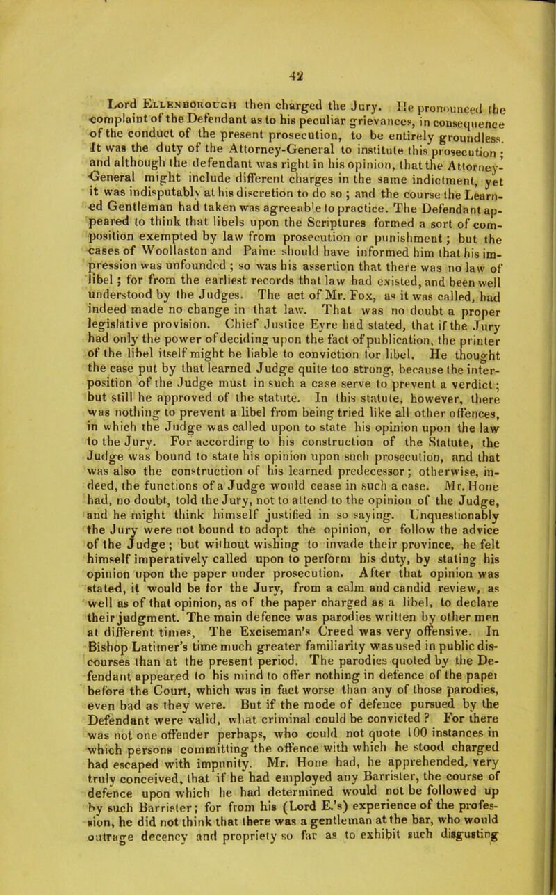 Lord ELLKNBOnoUGH then charged the Jury. He prouounced (he ■complaint oi the Defendant as to his peculiar grievances, in consequence of the conduct of the present prosecution, to be entirely groundless. It was the duty of the Attorney-General to institute this prosecution • and although the defendant was right in his opinion, that the Attorney-^ •General might include different charges in the same indictment, yet it was indisputably at his discretion to do so ; and the course the Learn- ed Gentleman had taken was agreeable to practice. The Defendant ap- peared to think that libels upon the Scriptures formed a sort of com- position exempted by law from prosecution or punishment; but (he eases of Woollaston and Paine should have informed him that his im- pression was unfounded ; so was his assertion that there was no law of libel ; for from the earliest records that law had existed, and been well understood by the Judges. The act of Mr. Fox, as it was called, had indeed made no change in that law. That was no doubt a proper legislative provision. Chief Justice Eyre had stated, that if the Jury had only the power of deciding upon the fact of publication, the printer of the libel itself might he liable to conviction lor libel. He thought the case put by that learned Judge quite too strong, because the inter- position of the Judge must in such a case serve to prevent a verdict; but still he approved of the statute. In this statute, however, there was nothing to prevent a libel from being tried like all other offences, in which the Judge was called upon to state his opinion upon the law to the Jury. For according to his construction of the Statute, the Judge was bound to state his opinion upon such prosecution, and that was also the construction of his learned predecessor; otherwise, in- deed, the functions of a Judge would cease in .such a case. Mr. Hone had, no doubt, told the Jury, not to attend to the opinion of the Judge, and he might think himself justified in so saying. Unquestionably the Jury were not bound to adopt the opinion, or follow the advice of the Judge; but without wishing to invade their province, he felt himself imperatively called upon to perform his duty, by stating his opinion upon the paper under prosecution. After that opinion was stated, it would be for the Jury, from a calm and candid review, as well as of that opinion, as of the paper charged as a libel, to declare their judgment. The main defence was parodies written by other men at different times, The Exciseman’s Creed was very offensive. In Bishop Latimer’s time much greater familiarity was used in public dis- courses than at (he present period. The parodies quoted by the De- fendant appeared to his mind to offer nothing in defence of the papei before the Court, which was in fact worse than any of those parodies, even bad as they were. But if the mode of defence pursued by the Defendant were valid, what criminal could be convicted ? For there was not one offender perhaps, who could not quote 100 instances in which persons committing the offence with which he stood charged had escaped with impunity. Mr. Hone had, he apprehended, very truly conceived, that if he had employed any Barrister, the course of defence upon which he had determined would not be followed up by stich Barrister; for from his (Lord E.’s) experience of the profes- sion, he did not think that there was a gentleman at the bar, who would outrage decency and propriety so far as to exhibit such disgusting