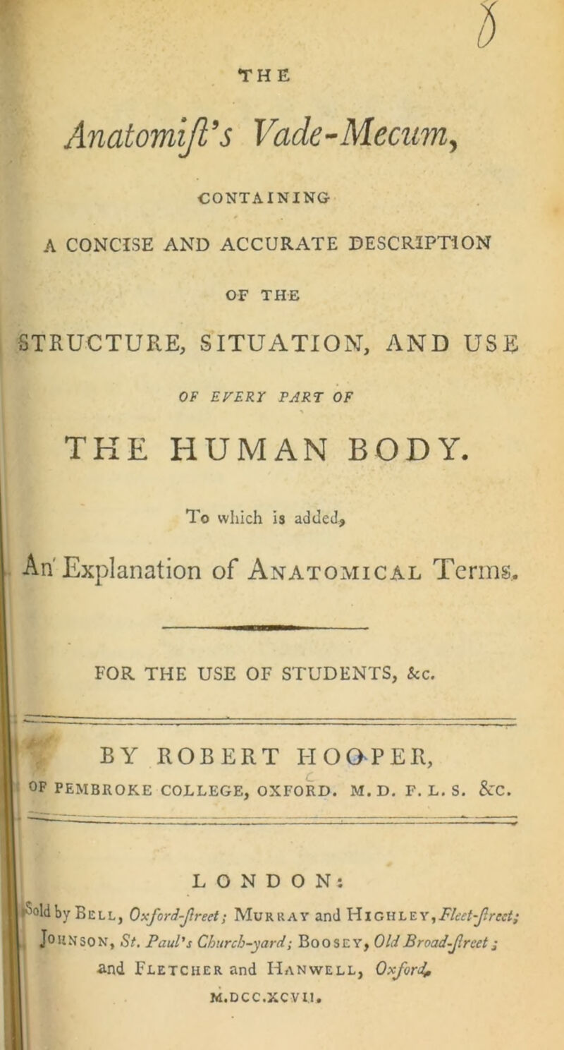 THE Anatomijl's Vade-Mecum^ CONTAINING A CONCISE AND ACCURATE DESCRIPTION OF THE STRUCTURE, SITUATION, AND USE OF EFERT PART OF THE HUMAN BODY. To which is added. An'Explanation of Anatomical Terms, FOR THE USE OF STUDENTS, &c. V by ROBERT HOOPER, ; OF PEMBROKE COLLEGE, OXFORD. M.D, F. L. S. &C. LONDON: IkSoldby Bell, Oxford-Jlreet; Murray and YhcvihEY,Flect-Jlreet; L Johnson, St, Paul's Church-yard-, BoosEY, OldBroad-Jlrcet; and Fletcher and Hanwell, Oxford^ M.DCC.XCVII,