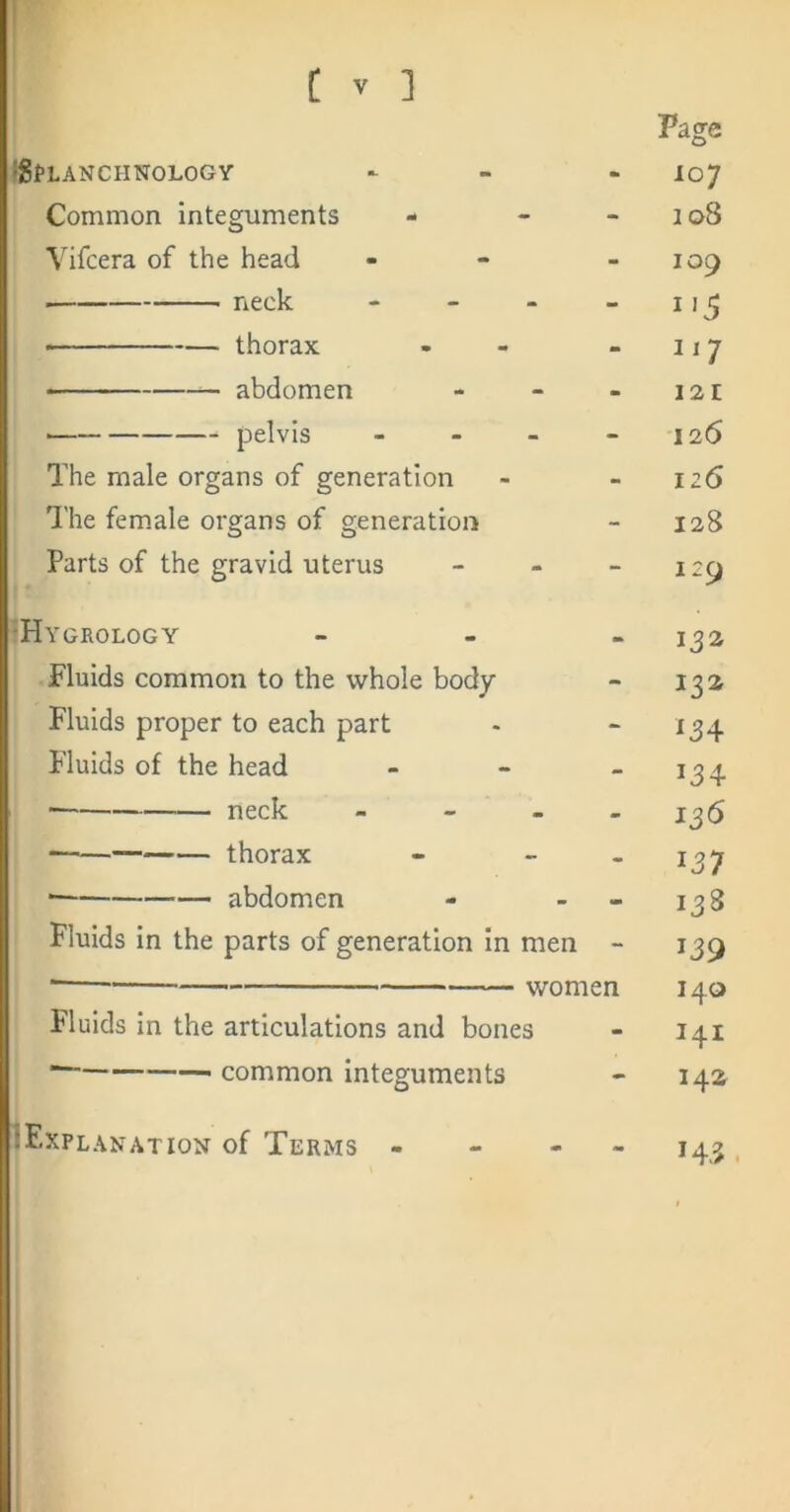 Page iStLANCHNOLOGY - 107 Common integuments - - 108 Vifcera of the head - 109 neck - _ - - • thorax . 117 abdomen - 121 pelvis ... - 126 The male organs of generation - 126 The fem.ale organs of generation - 128 Parts of the gravid uterus - 129 ‘Hygrology 132 Fluids common to the whole body - 13a Fluids proper to each part - 134 Fluids of the head - 134 neck ... - 136 thorax - 137 abdomen - 138 Fluids in the parts of generation In men - 139 ■ women 140 Fluids in the articulations and bones - I4I common integuments - 14a IExplanation of Terms - - - - 143