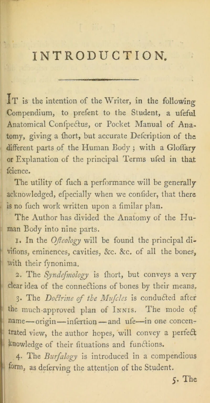 INTRODUCTION. It is the Intention of the Writer, in the following Compendium, to prefent to the Student, a ufeful Anatomical Confpedlus, or Pocket Manual of Ana- tomy, giving a fhort, but accurate Defeription of the different parts of the Human Body ; with a Gloflary or Explanation of the principal Terms ufed in that fcience. The utility of fuch a performance will be generally acknowledged, efpecially when we confider, that there is no fuch work written upon a fimilar plan. The Author has divided the Anatomy of the Hu- man Body into nine parts. 1. In the OJleology will be found the principal dl- vifions, eminences, cavities, &c. &c. of all the bones, with their fynonima. 2. The Syndefmohgy is fliort, but conveys a very clear idea of the connections of bones by their means. 3. The DoBrine of the Mvfcles is condudted after the much-approved plan of Innis. The mode of name—origin—infertion — and ufe—in one concen- trated view, the author hopes, will convey a perfedt , l^nowledge of their fituatlons and fundtions. 4- The Burfahgy is introduced in a compendious ; form, as deferving the attentbn of the Student. 5. The