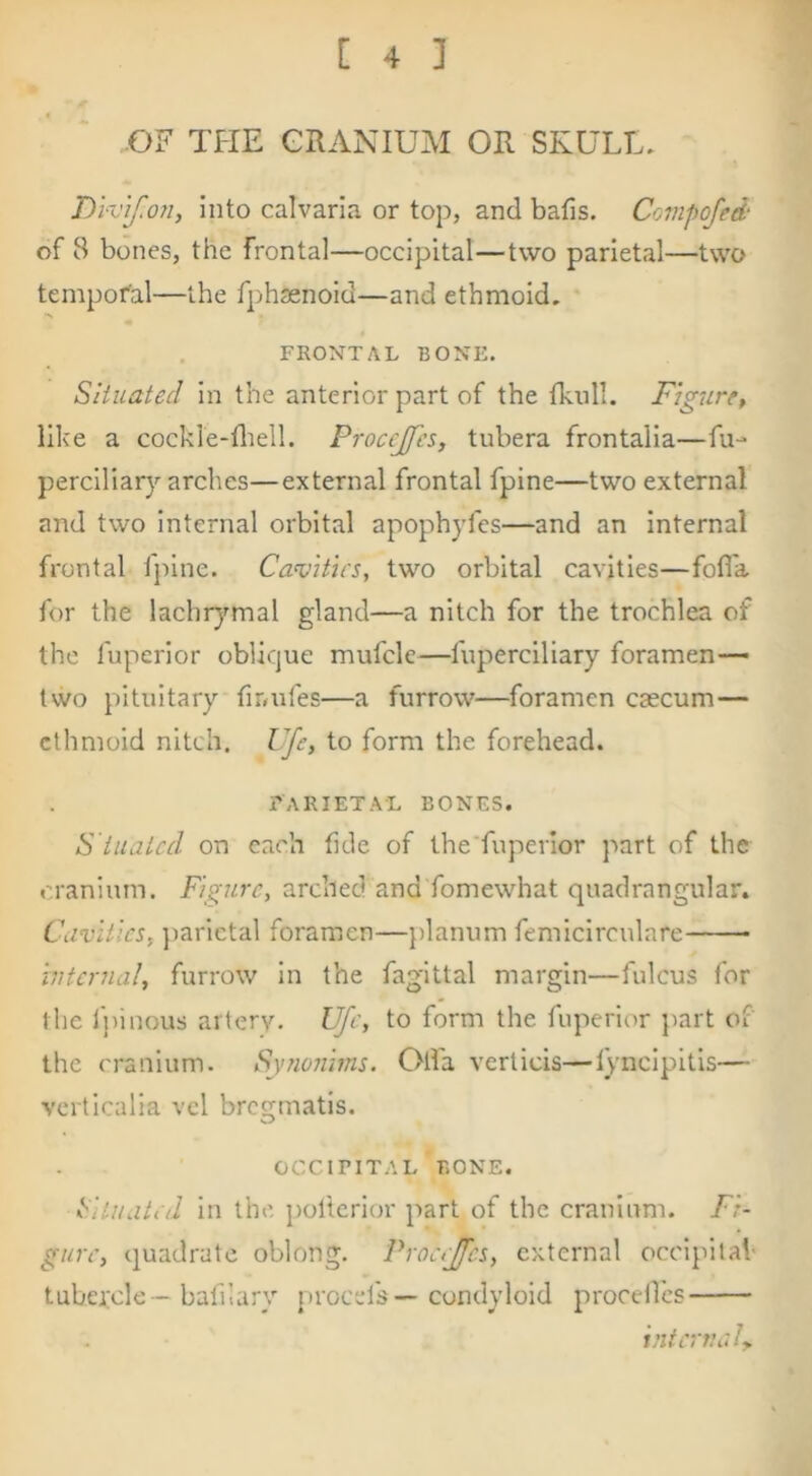 OF THE CRANIUM OR SKULL. DWif.on, into calvaria or top, and bafis. Covipofed‘ of 8 bones, the frontal—occipital—two parietal—two temporal—the fphsenoid—and ethmoid, FRONTAL BONE. Situated in the anterior part of the fknll. Figure, like a cockle-fliell. Proccjfes, tubera frontalia—fu- perciliary arches—external frontal fpine—two external and two internal orbital apopbyfes—and an Internal frontal ipine. Camtus, two orbital cavities—fofi'a for the lachr)^mal gland—a nitch for the trochlea of the fuperior oblique mufcle—fuperciliary foramen— tvvo pituitary firmfes—a furrow—foramen caecum— ethmoid nitch. Ufe, to form the forehead. tarietal bones. S tuated on each fide of the'fuperior part of the cranium. Figure, arched and fomewhat quadrangular. Cavities, ]iarlctal foramen—planum femiclrculare internal, furrow in the fag'lttal margin—fulcus for the Ipinous aiiery. Ufe, to form the fuperior part of the cranium. Synonims. Olfa verticis—lyncipltls— verticalia vcl bregmatls. OCCIPITAL BONE. Cituated In the. poltcrior part of the cranium. Fi- gure, quadrate oblong. Procejfcs, external occipital' tubercle -bafilary [)rocefs—condyloid proceilcs intern ah