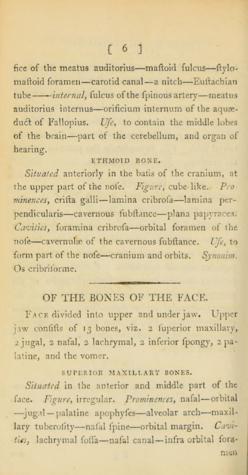 fice of the meatus auditorius—maftold fulcus—flylo- maftoid foramen—carotid canal—a nitch—Eutfachlan tube ^internal, fulcus of the fpinous artery—meatus auditorius internus—orificium internum of the aquse- ducl of Fallopius. Vje., to contain the middle lobes of the brain—part of the cerebellum, and organ of hearing. ETHMOID BOKE. Situated anteriorly in the batis of the cranium, at the upper part of the nofe. Figure, cube-like. Pro- minences, crilta gain—lamina cribrofa—lamina per- pendlcularls—cavernous fubllance—plana pa})vracea. Cd^vities, foramina cribrofa—orbital foramen of the ?iofe—cavernulae of the cavernous fubftance. Ufe, io form part of the nofe—cranium and orbits. Synoiiim. Os cribril'orme. OF THE BONES OF THE FACE. Face divided into upper and under jaw. Upper jaw confifis of 13 bones, viz. 2 luperior maxillary, 2 jugal, 1 nafal, 2 lachrymal, 2 inferior fpongy, 2 pa- latine, and the vomer. SUri;RIOR MAXILLARY BONES. Situated in the anterior and middle part of the face. Figure, irregular. Prominences, nafal—orbital —jugal — palatine ajiophyfes—alveolar arch—maxil- lary tuberolity—nafal fpine—orbital margin. Cavi- ties, lachrymal foBa—nafal canal—infra orbital fora- men
