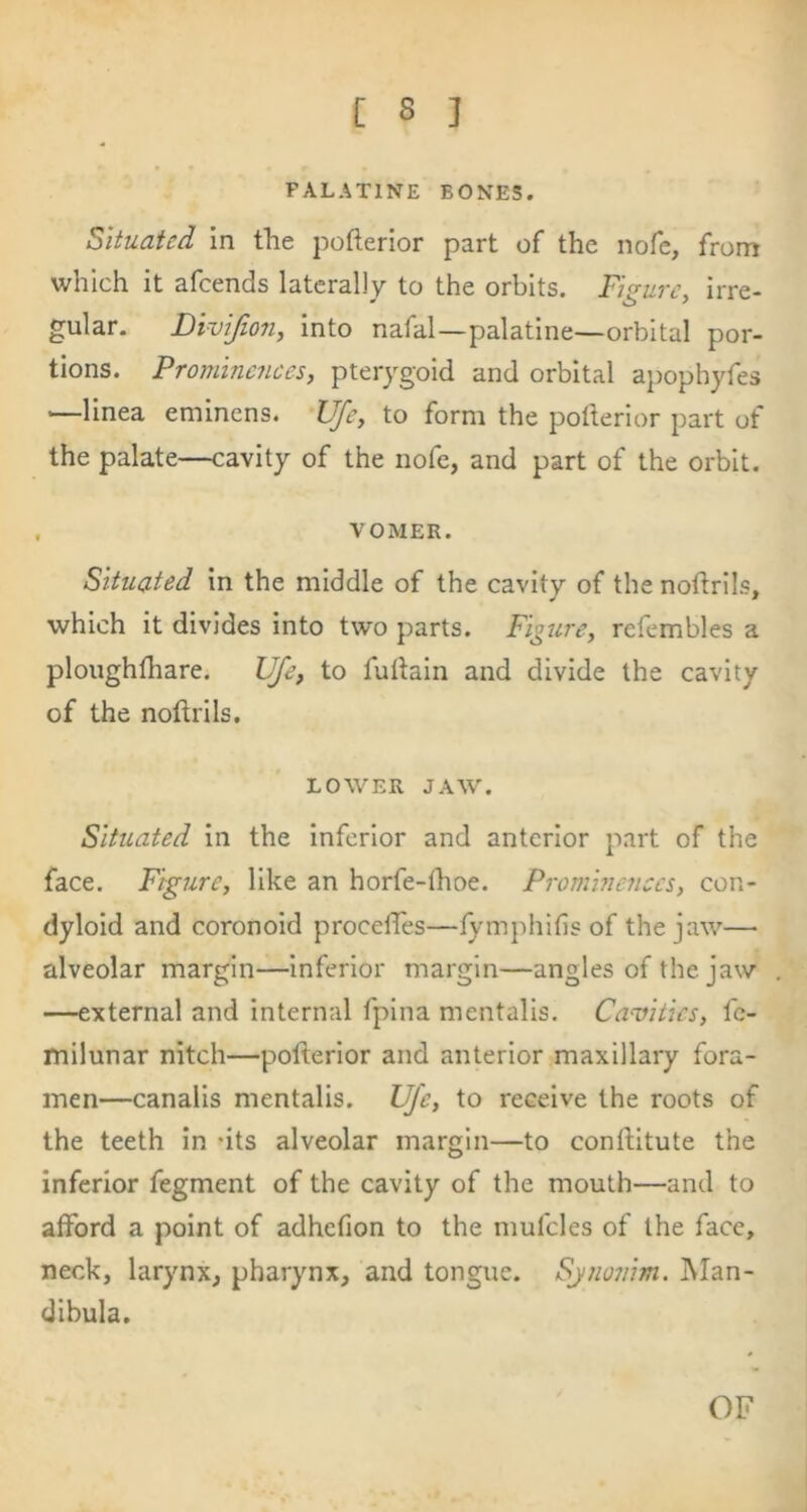 PALATINE BONES. Situated In the pofterlor part of the nofe, from which it afeends laterally to the orbits. Figure, irre- gular. Divifiori, into nafal—palatine—orbital por- tions. Prominences, pterygoid and orbital apophyfes '—linea eminens. 'UJe, to form the potterior part of the palate—cavity of the nofe, and part of the orbit. , VOMER. Situated in the middle of the cavity of the noflrils, which it divides into two parts. Figure, refembles a ploughfhare. Ufe, to fullain and divide the cavity of the noftrils. LOWER JAW. Situated In the Inferior and anterior part of the face. Figure, like an horfe-lhoe. Prominences, con- dyloid and coronoid procefTes—fymphifis of the jaw— alveolar margin—Inferior margin—angles of the jaw —external and internal fpina mentalis. Camtics, fc- milunar nitch—pofterlor and anterior maxillary fora- men—canalis mentalis. Ufe, to receive the roots of the teeth In -its alveolar margin—to conftitute the inferior fegment of the cavity of the mouth—and to afford a point of adhefion to the mufcles of the face, neck, larynx, pharynx, and tongue. Sjnonim. Man- dibula. OF