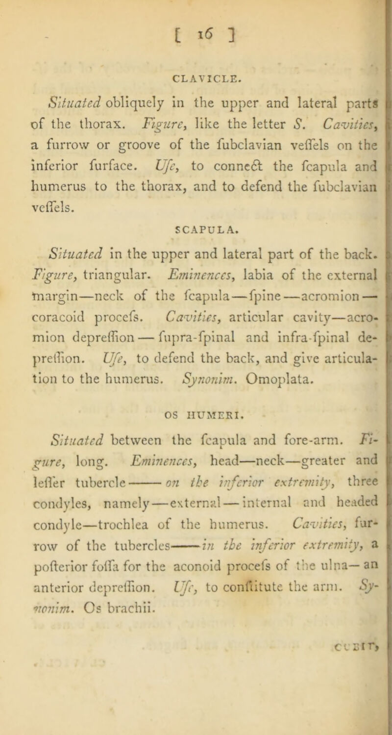 [ ] CLAVICLE. Situated obliquely In the upper and lateral parts of the thorax. Figure, like the letter S. Cavities^ a furrow or groove of the fubclavlan vetTels on the inferior furface. Ufe, to conncft the fcapula and humerus to the thorax, and to defend the fubclavian vetTels. SCAPULA. Situated In the upper and lateral part of the back. Figure, triangular. Eminences, labia of the external margin—neck of the fcapula — fpine—acromion — coracoid proccfs. Cavities, articular cavity—acro- mion depreffion — fupra-fplnal and Infra-fpinal de- predion. Ufe, to defend the back, and give articula- tion to the humerus. Synonim. Omoplata. os nUMEKI. Situated between the fcapula and fore-arm. Fi- gure, long. Eminences, head—neck—greater and lefl'er tubercle 07i the inferior extremity, three condyles, namely—external — internal and headed condyle—trochlea of the humerus. Cavities, fur- row of the tubercles in the inferior extremity, a pofterior folfa for the aconold procefs of the ulna— an anterior deprellion. Ufe, to confiitute the arm. vonim. Os brachii.