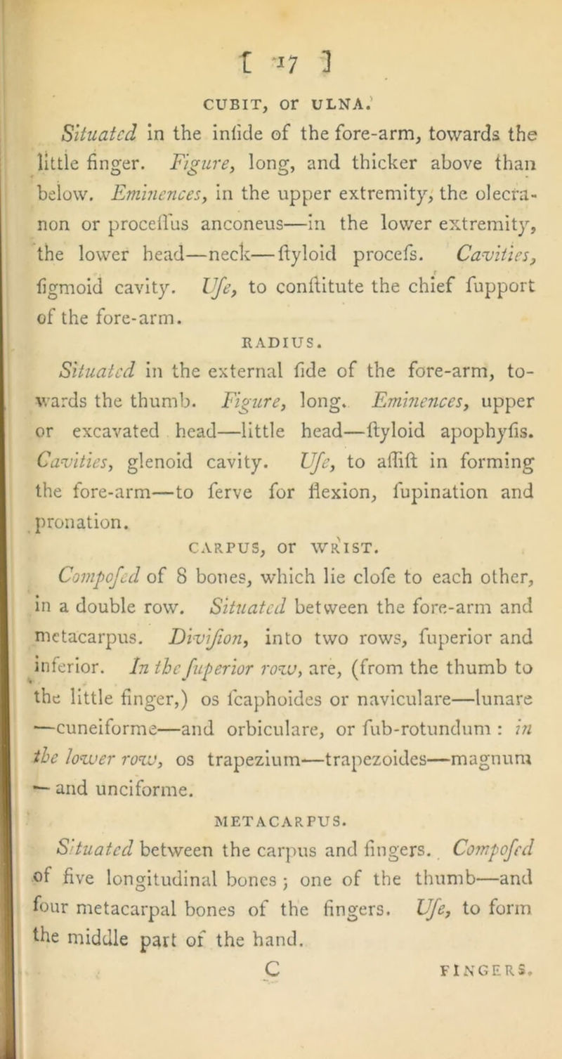 r t 17 1 CUBIT, or ULNA.’ Situated in the infide of the fore-arm, towards the little finger. Figure, long, and thicker above than below. Eminences, in the upper extremity, the olecra- non or procdl'us anconeus—in the lower extremity, the lower head—neck—ftyloid procefs. Cavities, figmoid cavity, life, to conftitute the chief fupport of the fore-arm. RADIUS. Situated in the external fide of the fore-arm, to- wards the thumb. Figure, long. Eminences, upper or excavated head—little head—ftyloid apophyfis. Cavities, glenoid cavity. Ufe, to aflift in forming the fore-arm—to ferve for flexion, fupination and pronation. CARPUS, or wr'ist. Compofed of 8 bones, which lie clofe to each other, in a double row. Situated between the fore-arm and metacarpus. Divifion, into two rows, fuperior and inferior. In the fuperior rovo, are, (from the thumb to the little finger,) os fcaphoides or naviculare—lunare —cuneiforme—and orbiculare, or fub-rotundum : in the lovuer rovj, os trapezium—trapezoides—magnum and uncifonne. METACARPUS. Situated between the carpus and fingers. Compofed of five longitudinal bones ; one of the thumb—and four metacarpal bones of the fingers. Ufe, to form the middle part of the hand. C FINGERS.