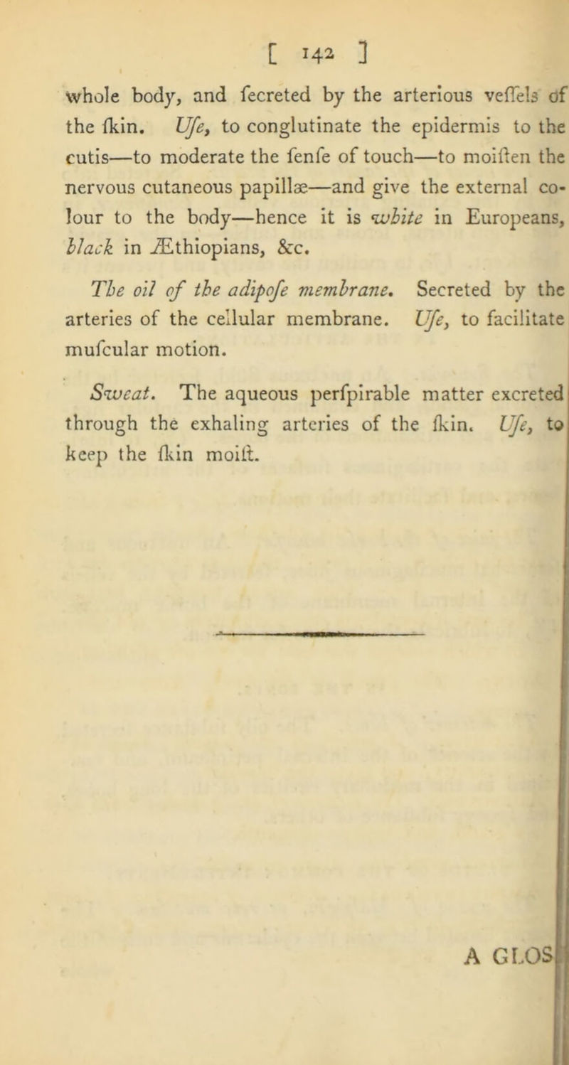 whole body, and fecreted by the arterlous vefTels of the ikin. Ufe, to conglutinate the epidermis to the cutis—to moderate the fenfe of touch—to moiden the nervous cutaneous papillae—and give the external co- lour to the body—hence it is %uhite in Europeans, hlack in ^Ethiopians, &c. The oil of the adipofe viemhrane. Secreted by the arteries of the cellular membrane. Ufe, to facilitate mufcular motion. Sweat. The aqueous perfpirable matter excreted through the exhaling arteries of the fkin. Ufe, to keep the fkin moilt.