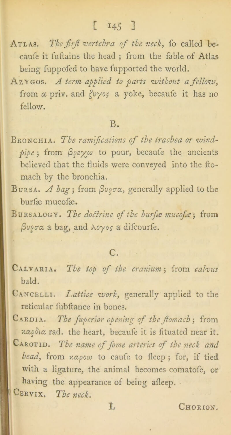 Atlas. The firjl vertebra of the neck, fo called be- caufe it fuftains the head ; from the fable of Atlas being fuppofed to have fupported the world. Azygos. A term applied to parts <without a fellow, from a priv. and a yoke, becaufe it has no fellow. B. Bronchia. The ramifications of the trachea or wind- pipe j from to pour, becaufe the ancients believed that the fluids were conveyed into the fto- mach by the bronchia. Bursa. A hag’, from generally applied to the burfae mucofae. Bursalogy. The dodirine of the hurf^e mucojafrom /Sy^crcc a bag, and Koyog a difeourfe. C. Calvaria. The top of the cranium’, from calvus bald. Cancelli. I.attice work, generally applied to the reticular fubftance in bones. Cardia. The Juperior opening of the fomach’, from rad. the heart, becaufe it is fituated near it. Carotid. The name of fome arteries of the neck and head, from Kapouj to caufe to fleep ; for, if tied with a ligature, the animal becomes comatofe, or having the appearance of being afleep. 'Cervix. The neck. L Chorion.
