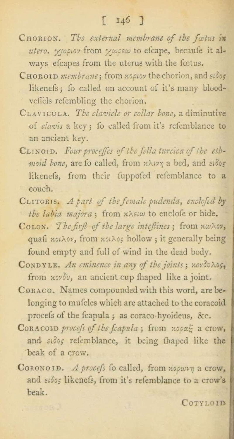 Chorion. Tbc external membrane of the fccUis lx utero. ^capiov from yj.opz’x to efcape, becaufe it al- ways efcapes from the uterus with the foetus. Choroid membrane-, from the chorion, and zih; llkenefs j fo called on account of it’s many blood- veffels refemblin the chorion. Clavicula. I'he clavicle or collar bone, a diminutive of clavis a key j fo called from it’s refemblance to an ancient key. Clinoid. Four proccjfcs of the fella turcica of the eth- moid bone, are fo called, from xajvtj a bed, and zidoc likenefs, from their fuppofed refemblance to a couch. I Clitoris. Apart of the female pudenda, enclofed by the labia majora -, from kXsico to enclofe or hide. Colon. The frjl of the large intcfhics ; from xccAov, quafi KOiXov, from xoiXog hollow 3 it generally being found empty and full of wind in the dead body. Condyle. An eminence in any of the joints -, kov^dXo^, from xov^u, an ancient cup fliaped like a joint. | CoRACO. Names compounded with this word, are be- longing to mufcles which are attached to the coracoid i procefs of the fcapula 3 as coraco-hyoideus, Sec. Coracoid procefs of the fcapula 3 from a crow, ' and refemblance, it being fhaped like the beak of a crow. CoRONOiD. A procefs fo called, from xoptevyj a crow, f and £iSo; likenefs, from it’s refemblance beak. !