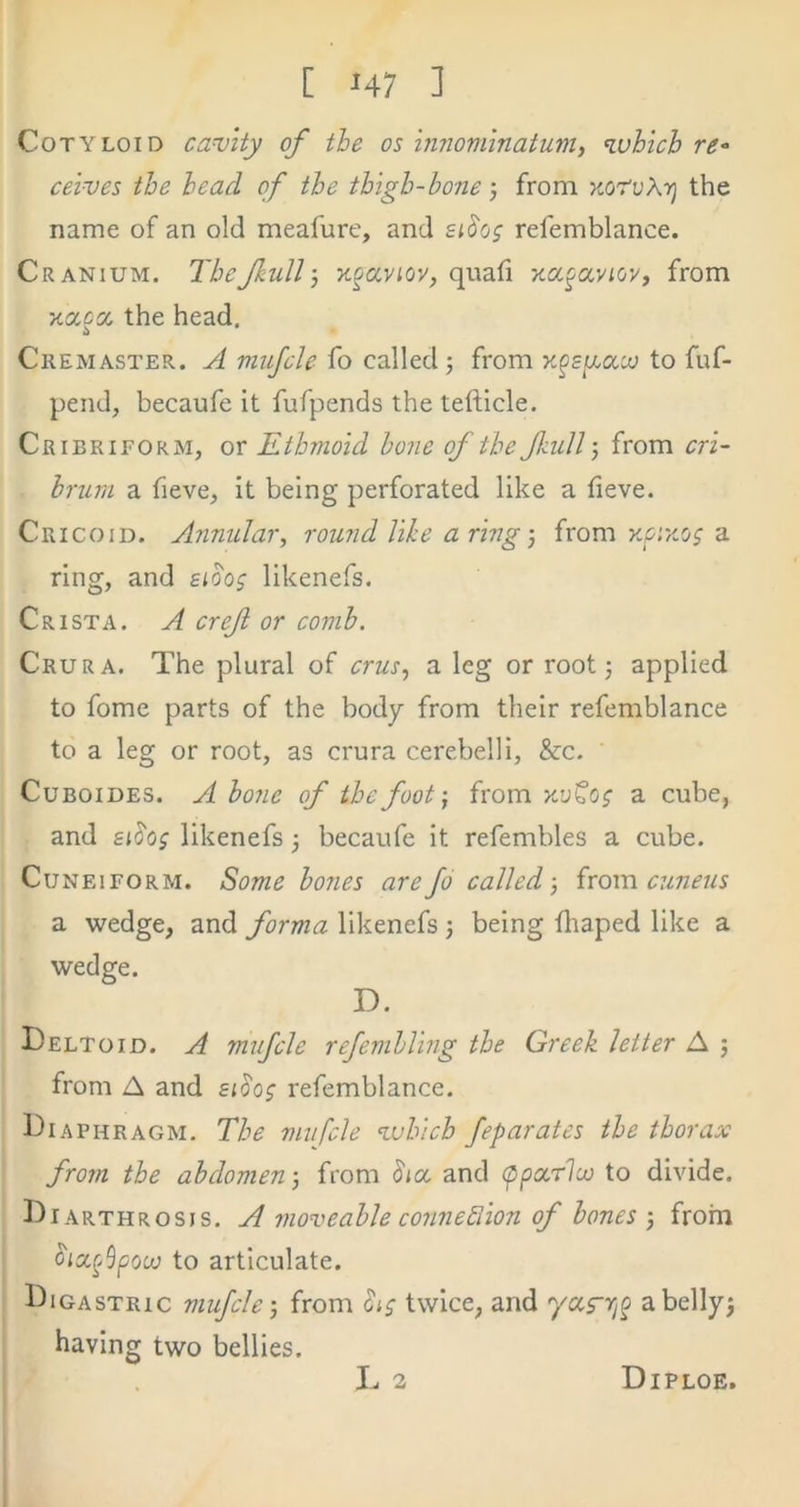 Cotyloid cavity of the os innominatum, ivbich re-> ceives the head of the thigh-bone j from xoruAij the name of an old meafure, and eihg refemblance. Cranium. The full) quad xa^aviov, from xaca the head. Cremaster. j1 mujcle fo called 5 from to fuf- pend, becaufe it fufpends the tefticle. Cribriform, or Ethmoid hone of the full-, from cri~ brum a fieve, it being perforated like a tieve. Cricoid. Annular, round like a ring) from KPiKo; a ring, and eioo; likenefs. Crista. A cref or comb. Crura. The plural of crus, a leg or root; applied to fome parts of the body from their refemblance to a leg or root, as crura cerebelli, &c, CuBoiDES. A bone of the foot) from x’jCo? a cube, and eiJoj likenefs; becaufe it refembles a cube. Cuneiform. Some bo?ies are fo called) irova cuneus a wedge, and forma likenefs; being fhaped like a wedge. D. Deltoid. A mifcle refembling the Greek letter A ; from A and sioog refemblance. Diaphragm. The mnfcle which feparates the thorax from the abdomen; from (5'ia and (ppacrlco to divide. Diarthrosis, A moveable conne^iion of bones ; frorn oicc^Spow to articulate. Digastric mufeh) from hs twice, and ya^ri^ abellyj having two bellies.