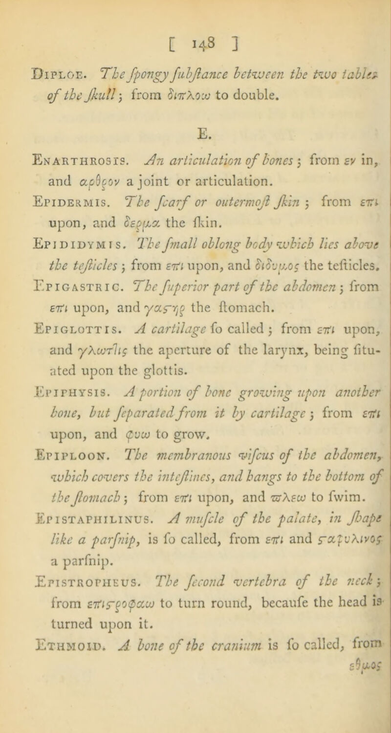 Diploe. The fpongy fiihjlance between the Piuo tahlt^ of the full-, from SittXouj to double. E. EnARTHROSIS, Jbn arikulat‘io7i of honcs ) from sv in, and ap^ctv a joint or articulation. Epidermis. The Jcarf or outermoji Jkin j from firi upon, and the fliin. Epi DIDYM r s. The fmall oblong body which lies alove the tejiicles j from etTi upon, and the telticles. Epigastric. The fvperior part of the abdomen 5 from £7rj upon, and ya.s'rip the ftomach. Epiglottis. A cartilage io called j from zm upon, and yXourlig the aperture of the larynx, being fitu- ated upon the glottis. Epiphysis. A portion of bone growing upon another bone, but feparated from it by cartilage 3 from ziii upon, and (pvoo to grow. Epiploon. The membranous vifeus of the abdomen, which covers the intefincs, and hangs to the bottom of the foniach', from zm upon, and ■nrAgo) to fwlm. Epistaphilinus. a mufcle of the palate, hi Jhape like a parfnip, is fo called, from zm and a parfnip. Epistropheus. The fecond vertebra of the neck', from ziUTpopccoj to turn round, becaufe the head is turned upon it. Ethmoid. A bone of the cranium is fo called, from