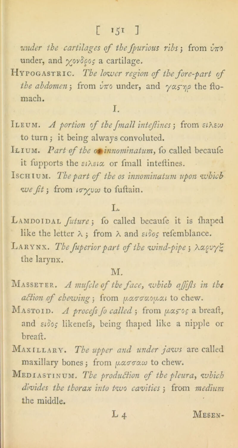 [ >51 ] •under the cartilages of the fpurlous ribs; from vtto under, and a cartilage. Hypogastric. The lo^cuer region of the fore-part of the abdomen •, from Cifo under, and yafyjp the flo- mach. I. Ileum, ^ portion of the Jmall intefines) from eiKsuj to turn; it being always convoluted. Ilium. Part of the o^ 'innom'matum, fo called becaufe it fupports the siXsisc or fmall Inteftines. Ischium. The part of the os innominatum upon which we ft', from Kry^voo to fuftaln. L. Lamdoidal future-, fo called becaufe it is Ihaped like the letter A j from A and bi^o^ refemblance. Larynx. The fuperior part of the wind-pipe •, Xcc^vy^ the larynx. M. Masseter. a mufcle of the face, which ajfifs in the afiion of chewing j from jMX.'rcrsioiuca to chew. Mastoid. A procefs fo called 5 from ij.oi.ros a bread:, and si5o; likenefs, being diaped like a nipple or breaft. Maxillary. The upper and under jaws are called maxillary bones j from p.a.a'<rau) to chew. Mediastinum. The production of the pleura, which divides the thorax into two cavities 3 from medium the middle. L 4 Mesen-