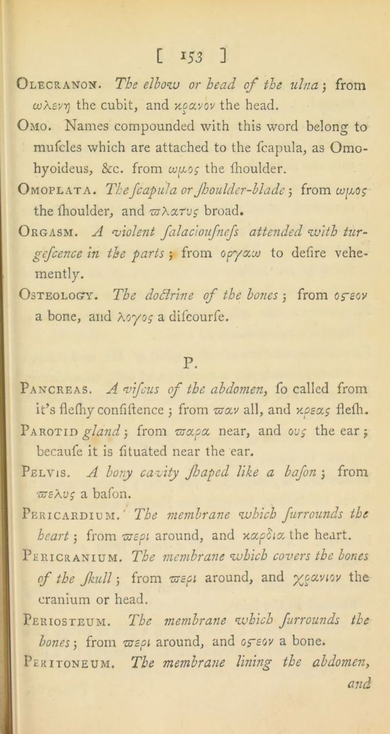 Olecranon. The elbow or head of the ulna •, from (juXsvyj the cubit, and Kcavov the head. Omo. Names compounded with this word belong to mufcles which are attached to the fcapula, as Omo- hyoideus, &c. from o-yxo; the flioulder. Omoplata. The fcapula or Jhoulder-hlade j from the fhoulder, and znXcctvg broad. Orgasm. A <violent falac'ioufnefs attended with tur- gefcence in the parts j from opyxoo to defire vehe- mently. OsTEOLOGTY. The dodrine of the bones j from og-eov a bone, and Koyog a difeourfe. P. Pancreas. A wfeus of the abdomen, fo called from it’s flefiiy confiftence from urcev all, and v.oea.g flefti. Parotid 3 from near, and oug the ear j becaufe it is fituated near the ear. Pelvis. A bony cavity fhaped like a bafon j from ■meXog a bafon. Pericardium.’ The membrane which Jurrounds the heart 3 from 'Ujcoi around, and xa^^icc the heart. Pericranium. The membrane which covers the hones of the Jkull) from around, and x^cevtov the cranium or head. Periosteum. The membrane which furrounds the bones 3 from ■meoi around, and oreov a bone. Peritoneum. The membrane lining the abdomen, and