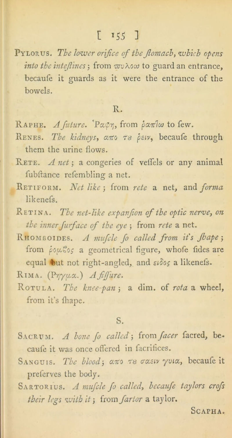 Pylorus, The lower orifice of the fomach, which opens into the inteftines-, from ’urvXooo to guard an entrance, becaufe it guards as it were the entrance of the bowels. R. Raphe. A future. 'Pafpv;, from paiiloj to few. Renes. The kidneys, aito 78 psiv, becaufe through them the urine flows. Rete. yi net •, a congeries of veflels or any animal fubftance refembling a net. Retiform. Net like-, from rete a net, and forma likenefs. Retina. The net-like expanfon of the optic nerve, on the inner furface of the eye ; from rete a net. Rhomboides. jI rnufcle fo called from it's Jhape-, from pouXog a geometrical figure, whofe fides are equal ♦ut not right-angled, and si^os a likenefs. Rim A. (Pvjyaa.) A fifjiire. Rotula. The knee-pan-, a dim. of rota z. wheel, from it’s fliape. S. Sacrum. A hone fo called-, ixoxz facer facred, be. caufe it was once offered in facrifices. Sanguis, The blood-, aito rs 7ccsiv yuioc, becaufe it preferves the body. Sartorius. a rnufcle fo called, becaufe taylors crofs their legs %vitb It -, from far tor a taylor. ScAPHA.