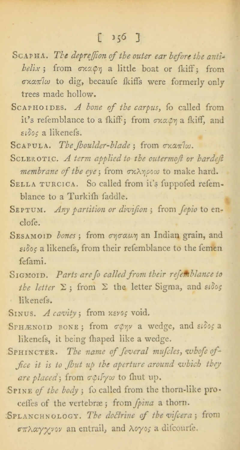 [ ] ScAPHA. The defrejfion of the outer ear before the anti- helix j from (ry.ca^ri a little boat or Ibiff 3 from cTKOiTtlcv to dig, becaufe llciffs were formerly only trees made hollow. ScAPHOiDES. ^ hone of the carpus, fo called from it’s refemblance to a fkiff^ from CKOcpr] a f]<iff, and eihs a likenefs. Scapula. The Jhoulder-hladefrom (ryxirlco. Sclerotic, A term applied to the oiitermof or hardeji membrane of the eye-, from to make hard. Sella turcica. So called from it’s fuppofed refem- blance to a Turkitli faddle. Septum. Any partition or dimfion •, from fepio io tn- clofe. Sesamoid bones ; from cnjo'aw.ij an Indian grain, and £i^os a likenefs, from their refemblance to the femen fefami. Sigmoid. Parts arefo called from their rejelhblance to the letter 2 j from S the letter Sigma, and likenefs. Sinus. A cavity, from xevo; void. SphjEnoid rone j from epry a wedge, and £<00; a likenefs, it being fhaped like a wedge. Sphincter. The name of feveral mufcles, vohofe of- fee it is to Jhut up the aperture around vahich they are placed) from crpJyuj to fliut up. Spine ^ the body 5 fo called from the thorn-like pro- celTes of the vertebrae j from fpina a thorn. Splanchnology. The dodirine of thevifeera-, from <nrdctyyeoy an entrail, and A070; a difeourfe.