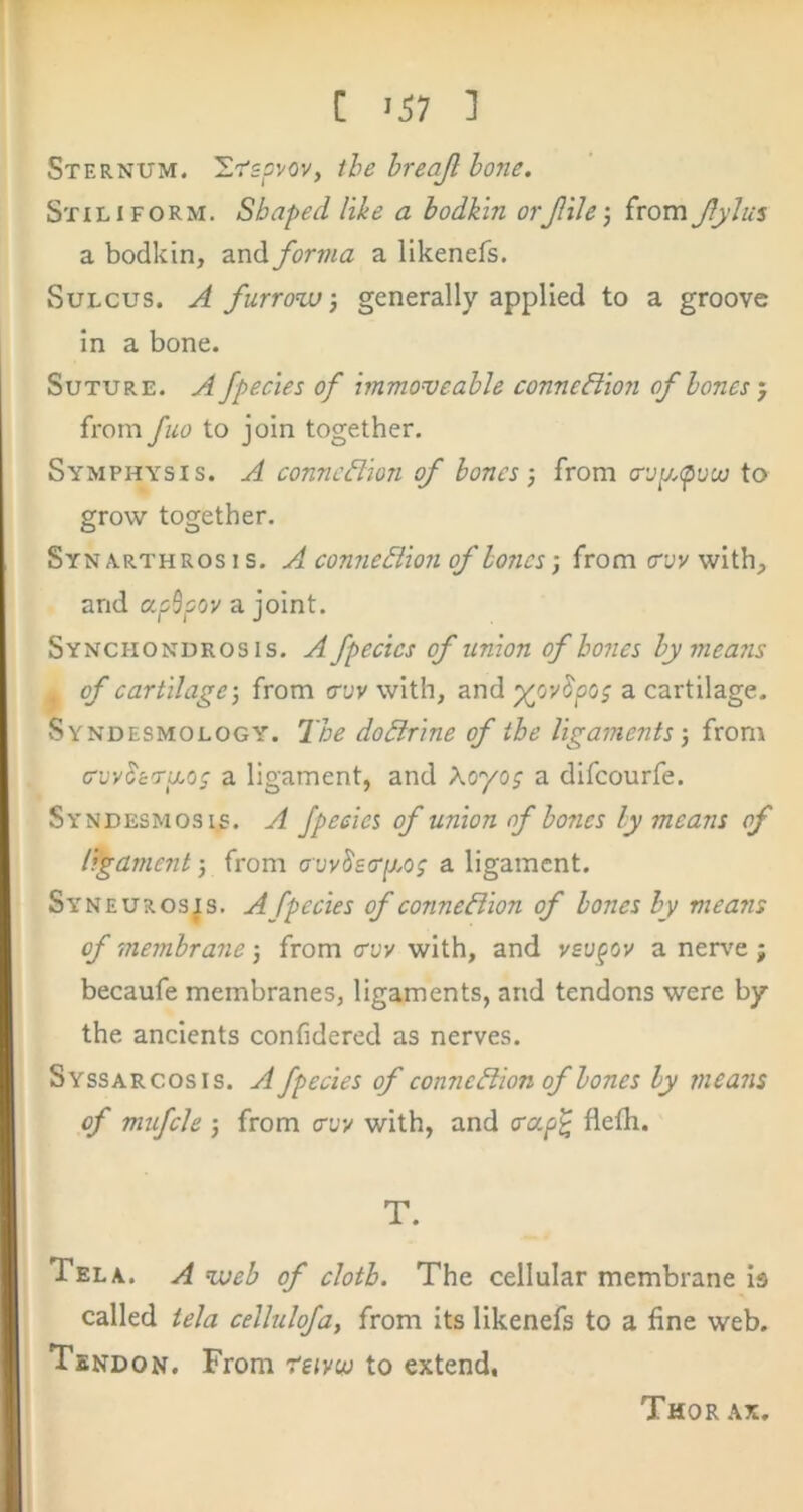 Sternum. 'Ltsovov, the hreajl hone, Stiliform. Shaped like a bodkin orjlile', from Jlylus a bodkin, and forma a likenefs. Sulcus. A furrow generally applied to a groove in a bone. Suture. A fpecies of immo<veable connexion of hones'j from fuo to join together. Symphysis. A connexion of hones) from croij.tpovj to grow together. Syn A.RTHROS 1 s. A comieBioii of hones; from evv with, and apSpov a joint. Synchondrosis. A fpecies of union of hones hy means . of cartilage) from cruv with, and a cartilage. Syndesmology. The dodirine of the ligaments-, from cruv^e'raoj a ligament, and Aoyo; a difeourfe. Syndesmosis. A fpecies of union of hones ly means of ligament-, from avv8ecrp,og a ligament. Syneuros^, a fpecies of connexion of hones hy means of membrane j from cryv with, and ysvpov a nen'e ; becaufe membranes, ligaments, and tendons were by the ancients confidered as nerves. Syssarcosis. a fpecies of connection of hones hy means of mufcle 5 from cryy with, and creeps flelli. T. Tela. A web of cloth. The cellular membrane is called tela cellulofa, from its likenefs to a fine web. Tendon. From reivw to extend, Thor ax.