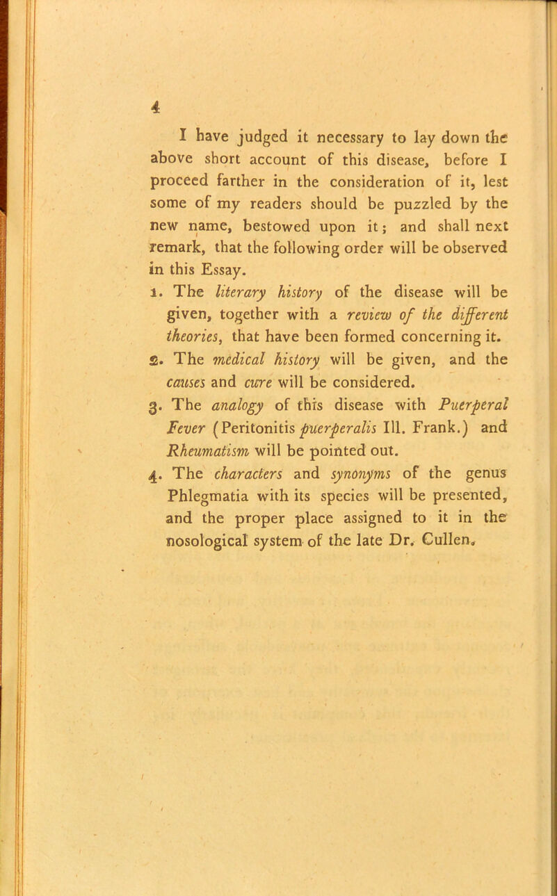 I have judged it necessary to lay down the above short account of this disease, before I proceed farther in the consideration of it, lest some of my readers should be puzzled by the new name, bestowed upon it; and shall next remark, that the following order will be observed in this Essay. i. The literary history of the disease will be given, together with a review of the different theories, that have been formed concerning it. £. The medical history will be given, and the causes and cure will be considered. 3. The analogy of this disease with Puerperal Fever (Peritonitispuerperalis 111. Frank.) and Rheumatism will be pointed out. 4. The characters and synonyms of the genus Phlegmatia with its species will be presented, and the proper place assigned to it in the nosological system of the late Dr. Cullen.