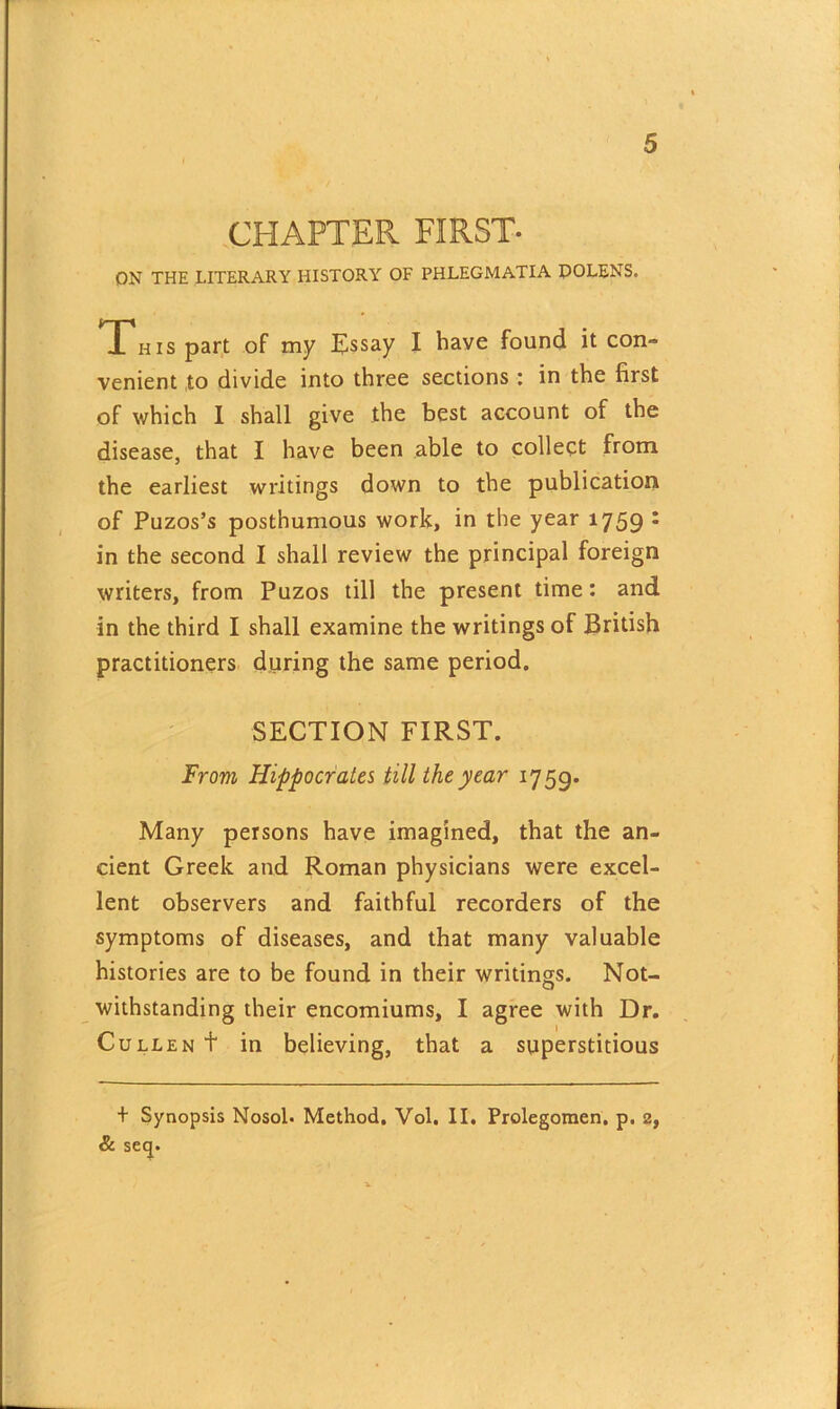 CHAPTER FIRST- ON THE LITERARY HISTORY OF PHLEGMATIA DOLENS. Thi s part of my Essay I have found it con- venient to divide into three sections : in the first of which I shall give the best account of the disease, that I have been able to collect from the earliest writings down to the publication of Puzos’s posthumous work, in the year 1759 * in the second I shall review the principal foreign writers, from Puzos till the present time: and in the third I shall examine the writings of British practitioners during the same period. SECTION FIRST. From Hippocrates till the year 1759. Many persons have imagined, that the an- cient Greek and Roman physicians were excel- lent observers and faithful recorders of the symptoms of diseases, and that many valuable histories are to be found in their writings. Not- withstanding their encomiums, I agree with Dr. Cullen t in believing, that a superstitious + Synopsis Nosol. Method, Vol. II. Prolegomen. p. 2, & seep