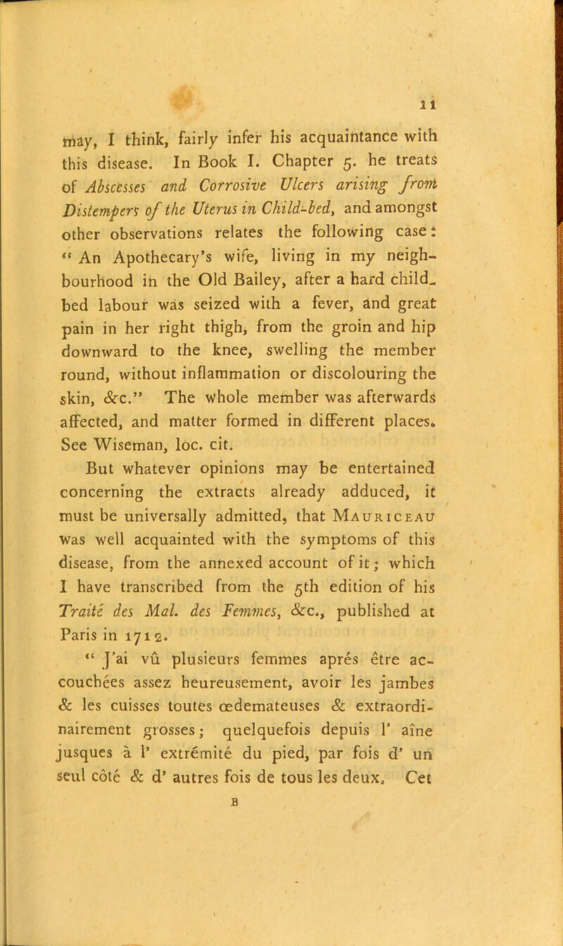 may, I think, fairly infer his acquaintance with this disease. In Book I. Chapter 5. he treats of Abscesses and Corrosive Ulcers arising front Distempers of the Uterus in Child-bed, and amongst other observations relates the following case: “ An Apothecary’s wife, living in my neigh- bourhood in the Old Bailey, after a hard child., bed labour was seized with a fever, and great pain in her right thigh, from the groin and hip downward to the knee, swelling the member round, without inflammation or discolouring the skin, &x.” The whole member was afterwards affected, and matter formed in different places* See Wiseman, loc. cit. But whatever opinions may be entertained concerning the extracts already adduced, it must be universally admitted, that Mauriceau Was well acquainted with the symptoms of this disease, from the annexed account of it; which I have transcribed from the 5th edition of his Traite des Mai. dcs Femmes, &c., published at Paris in 1712. “ J’ai vu plusieurs femmes apres etre ac- coucbees assez heureusement, avoir les jambes & les cuisses toutes oedemateuses & extraordi- nairement grosses; quelquefois depuis 1’ aine jusques a 1’ extremite du pied, par fois cl’ un seul cote & d’ autres fois de tous les deux, Cet B