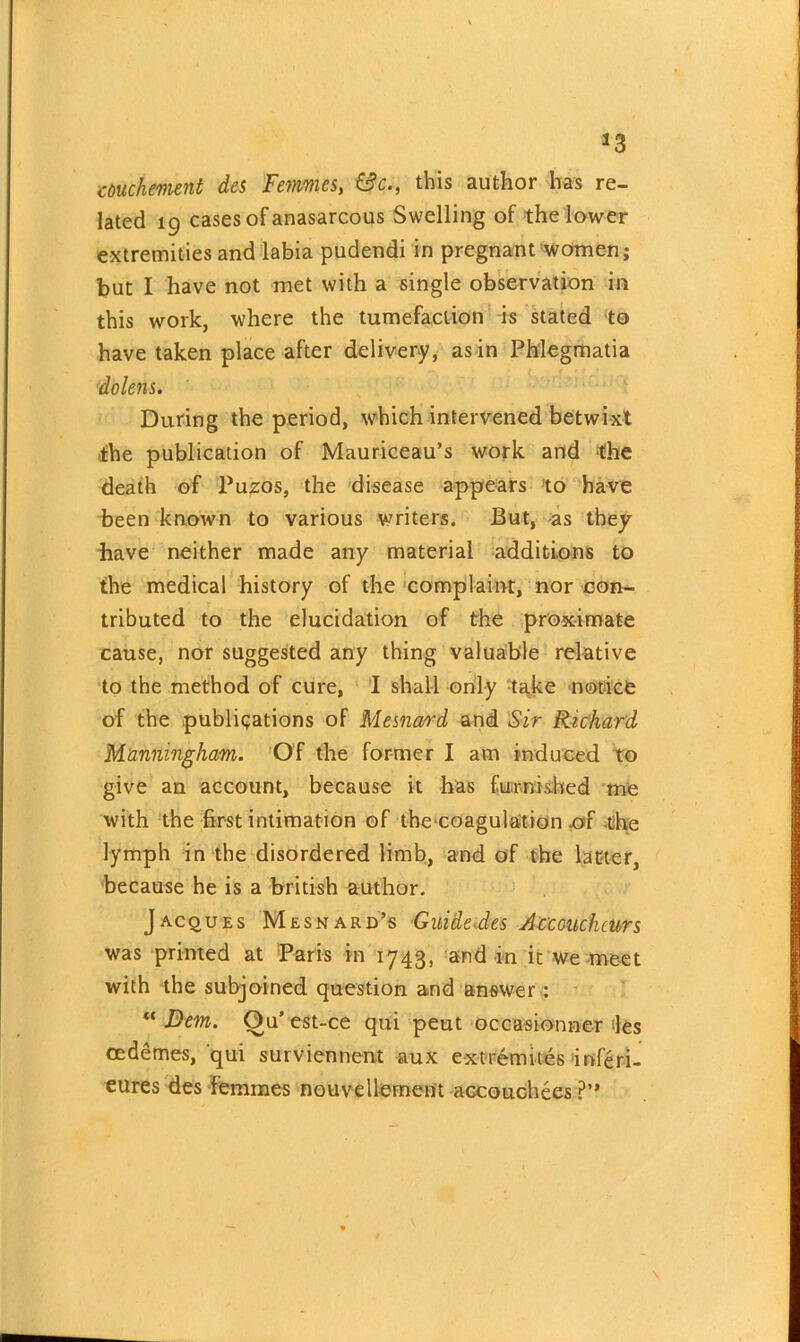 *3 couchement des Femmes, &c., this author has re- lated 19 cases of anasarcous Swelling of the lower extremities and labia pudendi in pregnant women; but I have not met with a single observation in this work, where the tumefaction is stated to have taken place after delivery, as in Phlegmatia dolens. During the period, which intervened betwixt the publication of Mauriceau’s work and the death of Puzos, the disease appears to have been known to various writers. But, as they have neither made any material additions to the medical history of the complaint, nor con- tributed to the elucidation of the proximate cause, nor suggested any thing valuable relative to the method of cure, I shall only take notice of the publications of Mesnard and Sir Richard Manningham. Of the former I am induced to give an account, because it has furnished me with the first intimation of theeoagulation ^>f the lymph in the disordered limb, and of the latter, because he is a british author. Jacques Mesnard’s Guide-des Accoucheurs was printed at Paris in 1743, and in it we meet with the subjoined question and answer : “ Dem. Ou’ est-ce qui peut occasionner les cedemes, qui surviennent aux extremites inf'eri- eures des femmes nouvellement accouchees?”