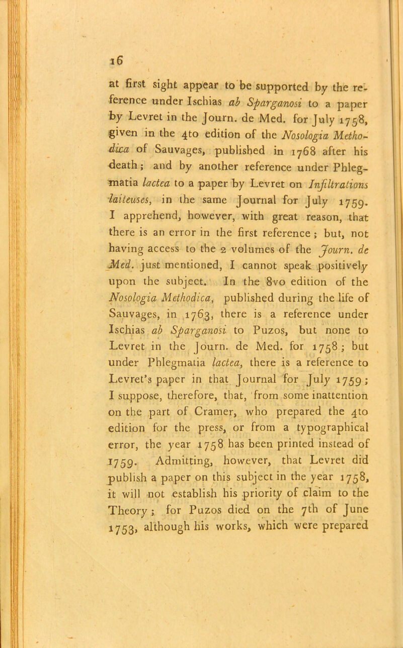 { at first sight appear to be supported by the re- ference under Ischias ab Sparganosi to a paper by Levret in the Journ. de Med. for July 1758, given in the 4to edition of the Nosologia Metho- dixa of Sauvages, published in 1768 after his death; and by another reference under Phleg- •matia lactea to a paper by Levret on Infiltrations laiteuses, in the same Journal for July 1759. I apprehend, however, with great reason, that there is an error in the first reference ; but, not having access to the 2 volumes of the Journ. de Med. just mentioned, I cannot speak positively upon the subject. In the 8vo edition of the Nosologia Methodica, published during the life of Sauvages, in 1763, there is a reference under Ischias ab Sparganosi to Puzos, but none to Levret in the journ. de Med. for 1758 ; but under Phlegmatia lactea, there is a reference to Levret’s paper in that Journal for July 1759; I suppose, therefore, that, from some inattention on the part of Cramer, who prepared the 4to edition for the press, or from a typographical error, the year 1758 has been printed instead of 1759. Admitting, however, that Levret did publish a paper on this subject in the year 1758, it will not establish his priority of claim to the Theory ; for Puzos died on the 7th of June 1753, although his works, which were prepared