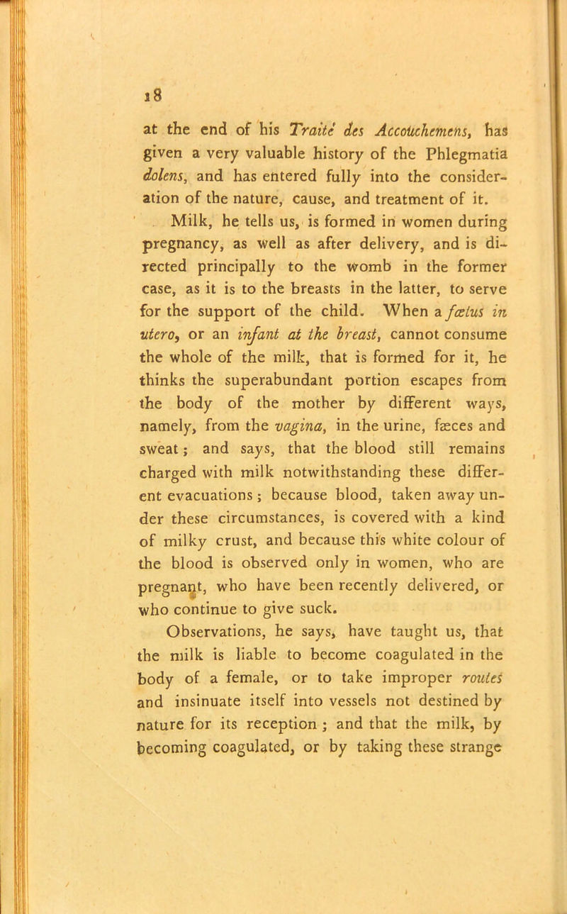 at the end of his Traite des Accotiehemens, has given a very valuable history of the Phlegmatia dolens, and has entered fully into the consider- ation of the nature, cause, and treatment of it. Milk, he tells us, is formed in women during pregnancy, as well as after delivery, and is di- rected principally to the womb in the former case, as it is to the breasts in the latter, to serve for the support of the child. When a foetus in utcro, or an infant at the breast, cannot consume the whole of the milk, that is formed for it, he thinks the superabundant portion escapes from the body of the mother by different ways, namely, from the vagina, in the urine, faeces and sweat; and says, that the blood still remains charged with milk notwithstanding these differ- ent evacuations; because blood, taken away un- der these circumstances, is covered with a kind of milky crust, and because this white colour of the blood is observed only in women, who are pregnant, who have been recently delivered, or who continue to give suck. Observations, he says, have taught us, that the milk is liable to become coagulated in the body of a female, or to take improper routes and insinuate itself into vessels not destined by nature for its reception ; and that the milk, by becoming coagulated, or by taking these strange /