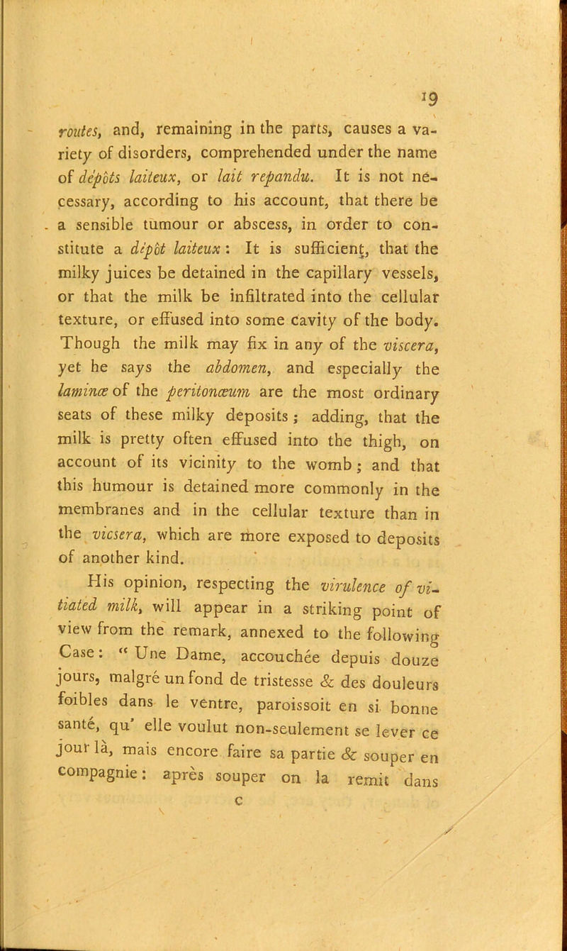 I 19 -*. . \ routes, and, remaining in the parts, causes a va- riety of disorders, comprehended under the name of depots laiteux, or lait repandu. It is not ne- cessary, according to his account, that there be . a sensible tumour or abscess, in order to con- stitute a depot laiteux : It is sufficient, that the milky juices be detained in the capillary vessels, or that the milk be infiltrated into the cellular texture, or effused into some cavity of the body. Though the milk may fix in any of the viscera, yet he says the abdomen, and especially the laminae of the peritonaeum are the most ordinary seats of these milky deposits; adding, that the milk is pretty often effused into the thigh, on account of its vicinity to the womb; and that this humour is detained more commonly in the membranes and in the cellular texture than in the vicsera, which are more exposed to deposits of another kind. His opinion, respecting the virulence of vi- tiated milk, will appear in a striking point of view from the remark, annexed to the following Case: “ Une Dame, accouchee depuis douze jours, malgre un fond de tristesse & des douleurs foibles dans le ventre, paroissoit en si bonne sante, qu elle voulut non-seulement se lever ce joui la, mais encore faire sa partie Sc souper en compagme: apres souper on la remit dans c y