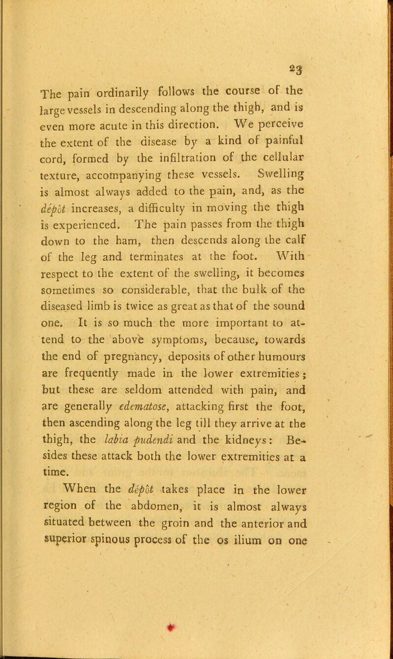 The pain ordinarily follows the course of the large vessels in descending along the thigh, and is even more acute in this direction. We perceive the extent of the disease by a kind of painful cord, formed by the infiltration of the cellular texture, accompanying these vessels. Swelling is almost always added to the pain, and, as the depot increases, a difficulty in moving the thigh is experienced. The pain passes from the thigh down to the ham, then descends along the calf of the leg and terminates at the foot. With respect to the extent of the swelling, it becomes sometimes so considerable, that the bulk of the diseased limb is twice as great as that of the sound one. It is so much the more important to at- tend to the above symptoms, because, towards the end of pregnancy, deposits of other humours are frequently made in the lower extremities; but these are seldom attended with pain, and are generally edematose, attacking first the foot, then ascending along the leg till they arrive at the thigh, the labia pudendi and the kidneys: Be- sides these attack both the lower extremities at a time. When the depot takes place in the lower region of the abdomen, it is almost always situated between the groin and the anterior and superior spinous process of the os ilium on one *